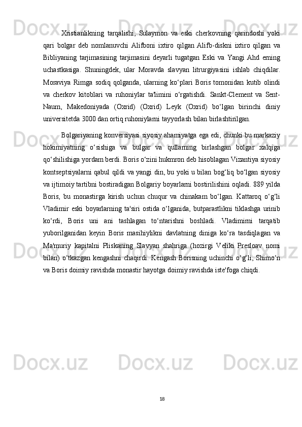 Xristianlikning   tarqalishi,   Sulaymon   va   eski   cherkovning   qarindoshi   yoki
qari   bolgar   deb   nomlanuvchi   Alifboni   ixtiro   qilgan   Alifb-diskni   ixtiro   qilgan   va
Bibliyaning   tarjimasining   tarjimasini   deyarli   tugatgan   Eski   va   Yangi   Ahd   erning
uchastkasiga.   Shuningdek,   ular   Moravda   slavyan   litrurgiyasini   ishlab   chiqdilar.
Moraviya   Rimga   sodiq   qolganda,   ularning   ko‘plari   Boris   tomonidan   kutib   olindi
va   cherkov   kitoblari   va   ruhoniylar   ta'limini   o‘rgatishdi.   Sankt-Clement   va   Sent-
Naum,   Makedoniyada   (Oxrid)   (Oxrid)   Leyk   (Oxrid)   bo‘lgan   birinchi   diniy
universitetda 3000 dan ortiq ruhoniylarni tayyorlash bilan birlashtirilgan.
Bolgariyaning konversiyasi siyosiy ahamiyatga ega edi, chunki bu markaziy
hokimiyatning   o‘sishiga   va   bulgar   va   qullarning   birlashgan   bolgar   xalqiga
qo‘shilishiga yordam berdi. Boris o‘zini hukmron deb hisoblagan Vizantiya siyosiy
kontseptsiyalarni qabul qildi va yangi din, bu yoki u bilan bog‘liq bo‘lgan siyosiy
va ijtimoiy tartibni bostiradigan Bolgariy boyarlarni bostirilishini oqladi. 889 yilda
Boris,   bu   monastirga   kirish   uchun   chuqur   va   chinakam   bo‘lgan.   Kattaroq   o‘g‘li
Vladimir   eski   boyarlarning   ta'siri   ostida   o‘lganida,   butparastlikni   tiklashga   urinib
ko‘rdi,   Boris   uni   ani   tashlagan   to‘ntarishni   boshladi.   Vladimirni   tarqatib
yuborilganidan   keyin   Boris   masihiylikni   davlatning   diniga   ko‘ra   tasdiqlagan   va
Ma'muriy   kapitalni   Pliskaning   Slavyan   shahriga   (hozirgi   Veliki   Presloav   nomi
bilan)  o‘tkazgan kengashni  chaqirdi. Kengash Borisning uchinchi  o‘g‘li, Shimo‘n
va Boris doimiy ravishda monastir hayotga doimiy ravishda iste'foga chiqdi.
18 