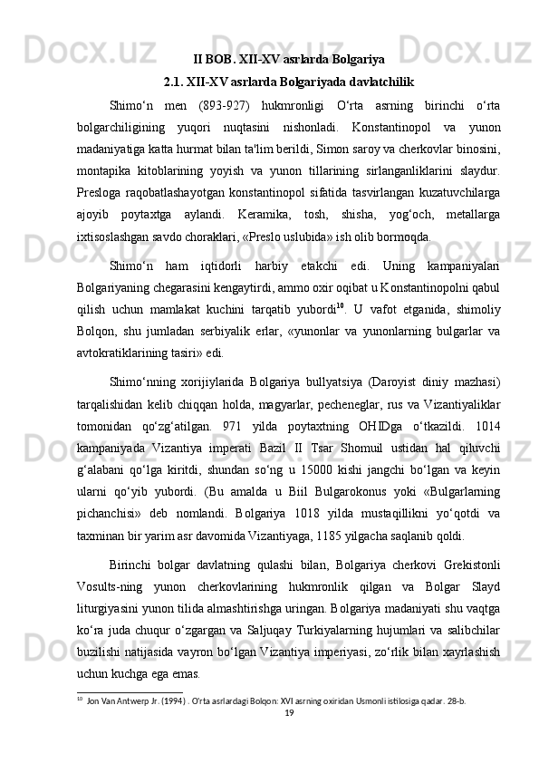 II BOB. XII-XV asrlarda Bolgariya
2.1. XII-XV asrlarda Bolgariyada davlatchilik
Shimo‘n   men   (893-927)   hukmronligi   O‘rta   asrning   birinchi   o‘rta
bolgarchiligining   yuqori   nuqtasini   nishonladi.   Konstantinopol   va   yunon
madaniyatiga katta hurmat bilan ta'lim berildi, Simon saroy va cherkovlar binosini,
montapika   kitoblarining   yoyish   va   yunon   tillarining   sirlanganliklarini   slaydur.
Presloga   raqobatlashayotgan   konstantinopol   sifatida   tasvirlangan   kuzatuvchilarga
ajoyib   poytaxtga   aylandi.   Keramika,   tosh,   shisha,   yog‘och,   metallarga
ixtisoslashgan savdo choraklari, «Preslo uslubida» ish olib bormoqda.
Shimo‘n   ham   iqtidorli   harbiy   etakchi   edi.   Uning   kampaniyalari
Bolgariyaning chegarasini kengaytirdi, ammo oxir oqibat u Konstantinopolni qabul
qilish   uchun   mamlakat   kuchini   tarqatib   yubordi 10
.   U   vafot   etganida,   shimoliy
Bolqon,   shu   jumladan   serbiyalik   erlar,   «yunonlar   va   yunonlarning   bulgarlar   va
avtokratiklarining tasiri» edi.
Shimo‘nning   xorijiylarida   Bolgariya   bullyatsiya   (Daroyist   diniy   mazhasi)
tarqalishidan   kelib   chiqqan   holda,   magyarlar,   pecheneglar,   rus   va   Vizantiyaliklar
tomonidan   qo‘zg‘atilgan.   971   yilda   poytaxtning   OHIDga   o‘tkazildi.   1014
kampaniyada   Vizantiya   imperati   Bazil   II   Tsar   Shomuil   ustidan   hal   qiluvchi
g‘alabani   qo‘lga   kiritdi,   shundan   so‘ng   u   15000   kishi   jangchi   bo‘lgan   va   keyin
ularni   qo‘yib   yubordi.   (Bu   amalda   u   Biil   Bulgarokonus   yoki   «Bulgarlarning
pichanchisi»   deb   nomlandi.   Bolgariya   1018   yilda   mustaqillikni   yo‘qotdi   va
taxminan bir yarim asr davomida Vizantiyaga, 1185 yilgacha saqlanib qoldi.
Birinchi   bolgar   davlatning   qulashi   bilan,   Bolgariya   cherkovi   Grekistonli
Vosults-ning   yunon   cherkovlarining   hukmronlik   qilgan   va   Bolgar   Slayd
liturgiyasini yunon tilida almashtirishga uringan. Bolgariya madaniyati shu vaqtga
ko‘ra   juda   chuqur   o‘zgargan   va   Saljuqay   Turkiyalarning   hujumlari   va   salibchilar
buzilishi natijasida vayron bo‘lgan Vizantiya imperiyasi, zo‘rlik bilan xayrlashish
uchun kuchga ega emas.
10
  Jon Van Antwerp Jr. (1994) . O'rta asrlardagi Bolqon: XVI asrning oxiridan Usmonli istilosiga qadar. 28-b. 
19 