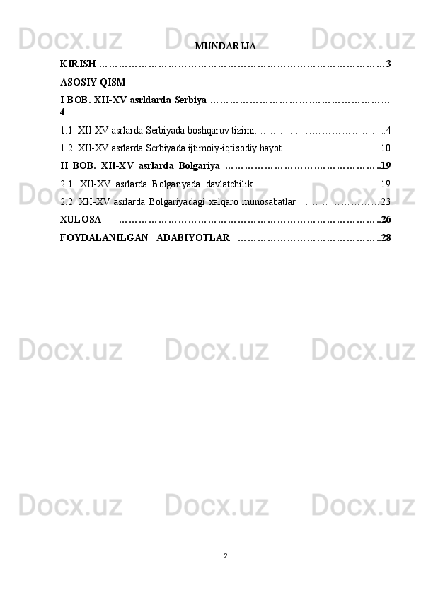MUNDARIJA 
KIRISH ……………………………………………………………………………3
ASOSIY QISM 
I BOB. XII-XV asrldarda Serbiya ………………………….……………………
4
1.1. XII-XV asrlarda Serbiyada boshqaruv tizimi. …………….…………………..4
1.2. XII-XV asrlarda Serbiyada ijtimoiy-iqtisodiy hayot. …….………………….10
II   BOB.   XII-XV   asrlarda   Bolgariya   ……………………….………………..19
2.1.   XII-XV   asrlarda   Bolgariyada   davlatchilik   ……………….……………….19
2.2.   XII-XV   asrlarda   Bolgariyadagi   xalqaro   munosabatlar   ……….……………23
XULOSA   ……………………………………………………………………..26
FOYDALANILGAN   ADABIYOTLAR   ……………………………………..28
2 