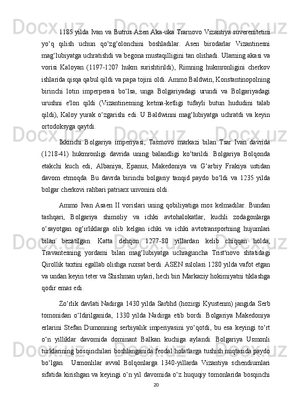 1185 yilda Ivan va Butrus Azen Aka-uka Trarnovo Vizantiya suverenitetini
yo‘q   qilish   uchun   qo‘zg‘olonchini   boshladilar.   Asen   birodarlar   Vizantinesni
mag‘lubiyatga uchratishdi va begona mustaqilligini tan olishadi. Ularning akasi va
vorisi   Kaloyan   (1197-1207   hukm   surishtirildi),   Rimning   hukmronligini   cherkov
ishlarida qisqa qabul qildi va papa tojini oldi. Ammo Baldwin, Konstantinopolning
birinchi   lotin   imperperasi   bo‘lsa,   unga   Bolgariyadagi   urundi   va   Bolgariyadagi
urushni   e'lon   qildi   (Vizantinesning   ketma-ketligi   tufayli   butun   hududini   talab
qildi),   Kaloy   yurak   o‘zgarishi   edi.   U   Baldwinni   mag‘lubiyatga   uchratdi   va   keyin
ortodoksyga qaytdi.
Ikkinchi   Bolgariya   imperiyasi,   Tasrnovo   markazi   bilan   Tsar   Ivan   davrida
(1218-41)   hukmronligi   davrida   uning   balandligi   ko‘tarildi.   Bolgariya   Bolqonda
etakchi   kuch   edi,   Albaniya,   Epanus,   Makedoniya   va   G‘arbiy   Frakiya   ustidan
davom   etmoqda.   Bu   davrda   birinchi   bolgariy   tanqid   paydo   bo‘ldi   va   1235   yilda
bolgar cherkovi rahbari patriarx unvonini oldi.
Ammo   Ivan   Asaen   II   vorislari   uning   qobiliyatiga   mos   kelmadilar.   Bundan
tashqari,   Bolgariya   shimoliy   va   ichki   avtohalokatlar,   kuchli   zodagonlarga
o‘sayotgan   og‘irliklarga   olib   kelgan   ichki   va   ichki   avtotransportning   hujumlari
bilan   bezatilgan.   Katta   dehqon   1277-80   yillardan   kelib   chiqqan   holda,
Travantesning   yordami   bilan   mag‘lubiyatga   uchraguncha   Trist'novo   shtatidagi
Qirollik taxtini egallab olishga ruxsat berdi. ASEN sulolasi 1280 yilda vafot etgan
va undan keyin teter va Shishman uylari, hech biri Markaziy hokimiyatni tiklashga
qodir emas edi.
Zo‘rlik davlati Nadirga 1430 yilda Sarbhd (hozirgi Kyustenm) jangida Serb
tomonidan   o‘ldirilganida,   1330   yilda   Nadirga   etib   bordi.   Bolgariya   Makedoniya
erlarini   Stefan   Dumonning   serbiyalik   imperiyasini   yo‘qotdi,   bu   esa   keyingi   to‘rt
o‘n   yilliklar   davomida   dominant   Balkan   kuchiga   aylandi.   Bolgariya   Usmonli
turklarining bosqinchilari boshlanganida feodal holatlarga tushish nuqtasida paydo
bo‘lgan.     Usmonlilar   avval   Bolqonlarga   1340-yillarda   Vizantiya   schendiumlari
sifatida kirishgan va keyingi o‘n yil davomida o‘z huquqiy tomonlarida bosqinchi
20 