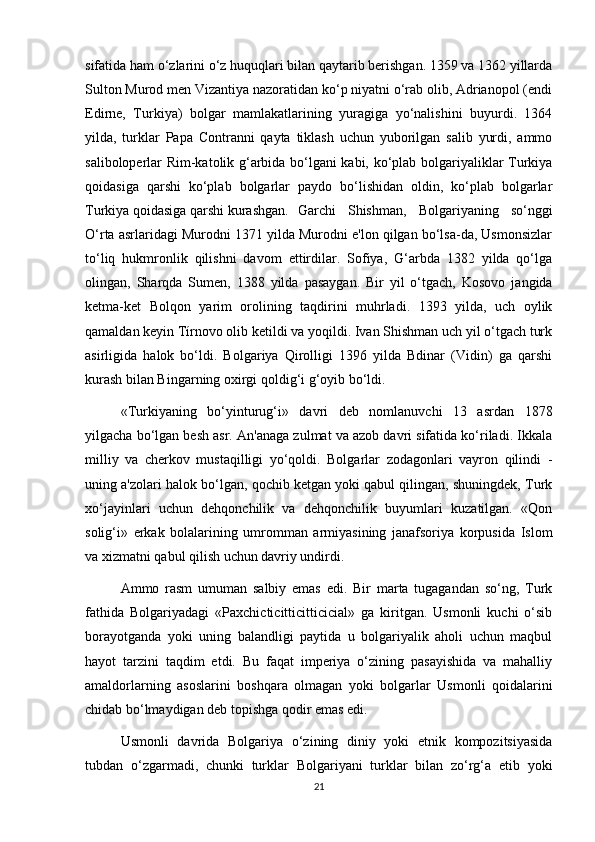 sifatida ham o‘zlarini o‘z huquqlari bilan qaytarib berishgan. 1359 va 1362 yillarda
Sulton Murod men Vizantiya nazoratidan ko‘p niyatni o‘rab olib, Adrianopol (endi
Edirne,   Turkiya)   bolgar   mamlakatlarining   yuragiga   yo‘nalishini   buyurdi.   1364
yilda,   turklar   Papa   Contranni   qayta   tiklash   uchun   yuborilgan   salib   yurdi,   ammo
saliboloperlar Rim-katolik g‘arbida bo‘lgani kabi, ko‘plab bolgariyaliklar Turkiya
qoidasiga   qarshi   ko‘plab   bolgarlar   paydo   bo‘lishidan   oldin,   ko‘plab   bolgarlar
Turkiya qoidasiga qarshi kurashgan. Garchi   Shishman,   Bolgariyaning   so‘nggi
O‘rta asrlaridagi Murodni 1371 yilda Murodni e'lon qilgan bo‘lsa-da, Usmonsizlar
to‘liq   hukmronlik   qilishni   davom   ettirdilar.   Sofiya,   G‘arbda   1382   yilda   qo‘lga
olingan,   Sharqda   Sumen,   1388   yilda   pasaygan.   Bir   yil   o‘tgach,   Kosovo   jangida
ketma-ket   Bolqon   yarim   orolining   taqdirini   muhrladi.   1393   yilda,   uch   oylik
qamaldan keyin Tírnovo olib ketildi va yoqildi. Ivan Shishman uch yil o‘tgach turk
asirligida   halok   bo‘ldi.   Bolgariya   Qirolligi   1396   yilda   Bdinar   (Vidin)   ga   qarshi
kurash bilan Bingarning oxirgi qoldig‘i g‘oyib bo‘ldi.
«Turkiyaning   bo‘yinturug‘i»   davri   deb   nomlanuvchi   13   asrdan   1878
yilgacha bo‘lgan besh asr. An'anaga zulmat va azob davri sifatida ko‘riladi. Ikkala
milliy   va   cherkov   mustaqilligi   yo‘qoldi.   Bolgarlar   zodagonlari   vayron   qilindi   -
uning a'zolari halok bo‘lgan, qochib ketgan yoki qabul qilingan, shuningdek, Turk
xo‘jayinlari   uchun   dehqonchilik   va   dehqonchilik   buyumlari   kuzatilgan.   «Qon
solig‘i»   erkak   bolalarining   umromman   armiyasining   janafsoriya   korpusida   Islom
va xizmatni qabul qilish uchun davriy undirdi.
Ammo   rasm   umuman   salbiy   emas   edi.   Bir   marta   tugagandan   so‘ng,   Turk
fathida   Bolgariyadagi   «Paxchicticitticitticicial»   ga   kiritgan.   Usmonli   kuchi   o‘sib
borayotganda   yoki   uning   balandligi   paytida   u   bolgariyalik   aholi   uchun   maqbul
hayot   tarzini   taqdim   etdi.   Bu   faqat   imperiya   o‘zining   pasayishida   va   mahalliy
amaldorlarning   asoslarini   boshqara   olmagan   yoki   bolgarlar   Usmonli   qoidalarini
chidab bo‘lmaydigan deb topishga qodir emas edi.
Usmonli   davrida   Bolgariya   o‘zining   diniy   yoki   etnik   kompozitsiyasida
tubdan   o‘zgarmadi,   chunki   turklar   Bolgariyani   turklar   bilan   zo‘rg‘a   etib   yoki
21 