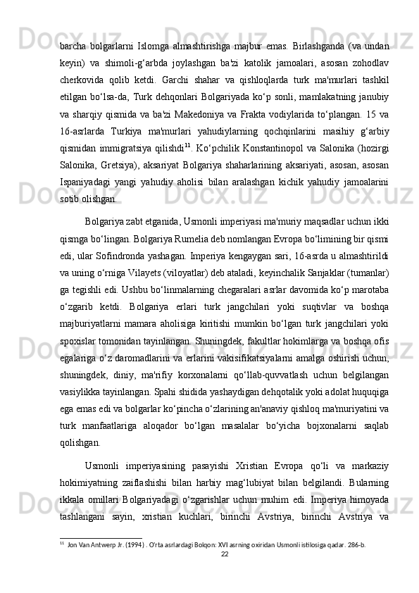 barcha   bolgarlarni   Islomga   almashtirishga   majbur   emas.   Birlashganda   (va   undan
keyin)   va   shimoli-g‘arbda   joylashgan   ba'zi   katolik   jamoalari,   asosan   zohodlav
cherkovida   qolib   ketdi.   Garchi   shahar   va   qishloqlarda   turk   ma'murlari   tashkil
etilgan  bo‘lsa-da,  Turk  dehqonlari   Bolgariyada  ko‘p  sonli,  mamlakatning  janubiy
va   sharqiy   qismida   va   ba'zi   Makedoniya   va   Frakta   vodiylarida   to‘plangan.   15   va
16-asrlarda   Turkiya   ma'murlari   yahudiylarning   qochqinlarini   masihiy   g‘arbiy
qismidan   immigratsiya   qilishdi 11
.  Ko‘pchilik  Konstantinopol   va   Salonika  (hozirgi
Salonika,   Gretsiya),   aksariyat   Bolgariya   shaharlarining   aksariyati,   asosan,   asosan
Ispaniyadagi   yangi   yahudiy   aholisi   bilan   aralashgan   kichik   yahudiy   jamoalarini
sotib olishgan.
Bolgariya zabt etganida, Usmonli imperiyasi ma'muriy maqsadlar uchun ikki
qismga bo‘lingan. Bolgariya Rumelia deb nomlangan Evropa bo‘limining bir qismi
edi, ular Sofindronda yashagan. Imperiya kengaygan sari, 16-asrda u almashtirildi
va uning o‘rniga Vilayets (viloyatlar) deb ataladi, keyinchalik Sanjaklar (tumanlar)
ga tegishli edi. Ushbu bo‘linmalarning chegaralari asrlar davomida ko‘p marotaba
o‘zgarib   ketdi.   Bolgariya   erlari   turk   jangchilari   yoki   suqtivlar   va   boshqa
majburiyatlarni   mamara   aholisiga   kiritishi   mumkin   bo‘lgan   turk   jangchilari   yoki
spoxislar tomonidan tayinlangan. Shuningdek, fakultlar hokimlarga va boshqa ofis
egalariga o‘z daromadlarini va erlarini vakisifikatsiyalarni amalga oshirish uchun,
shuningdek,   diniy,   ma'rifiy   korxonalarni   qo‘llab-quvvatlash   uchun   belgilangan
vasiylikka tayinlangan. Spahi shidida yashaydigan dehqotalik yoki adolat huquqiga
ega emas edi va bolgarlar ko‘pincha o‘zlarining an'anaviy qishloq ma'muriyatini va
turk   manfaatlariga   aloqador   bo‘lgan   masalalar   bo‘yicha   bojxonalarni   saqlab
qolishgan.
Usmonli   imperiyasining   pasayishi   Xristian   Evropa   qo‘li   va   markaziy
hokimiyatning   zaiflashishi   bilan   harbiy   mag‘lubiyat   bilan   belgilandi.   Bularning
ikkala   omillari   Bolgariyadagi   o‘zgarishlar   uchun   muhim   edi.   Imperiya   himoyada
tashlangani   sayin,   xristian   kuchlari,   birinchi   Avstriya,   birinchi   Avstriya   va
11
  Jon Van Antwerp Jr. (1994) . O'rta asrlardagi Bolqon: XVI asrning oxiridan Usmonli istilosiga qadar. 286-b. 
22 