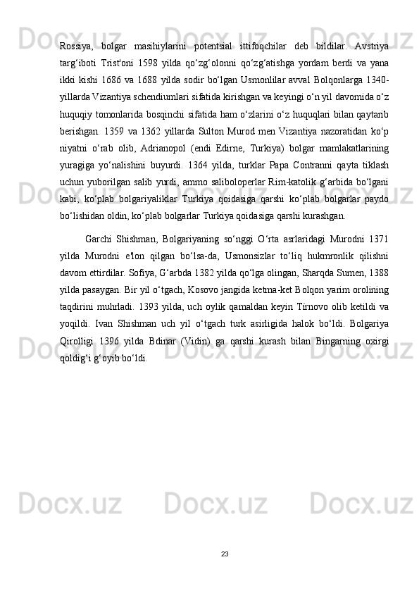 Rossiya,   bolgar   masihiylarini   potentsial   ittifoqchilar   deb   bildilar.   Avstriya
targ‘iboti   Trist'oni   1598   yilda   qo‘zg‘olonni   qo‘zg‘atishga   yordam   berdi   va   yana
ikki   kishi   1686  va   1688   yilda   sodir   bo‘lgan   Usmonlilar   avval   Bolqonlarga   1340-
yillarda Vizantiya schendiumlari sifatida kirishgan va keyingi o‘n yil davomida o‘z
huquqiy tomonlarida bosqinchi sifatida ham o‘zlarini o‘z huquqlari bilan qaytarib
berishgan.   1359   va   1362   yillarda   Sulton   Murod   men   Vizantiya   nazoratidan   ko‘p
niyatni   o‘rab   olib,   Adrianopol   (endi   Edirne,   Turkiya)   bolgar   mamlakatlarining
yuragiga   yo‘nalishini   buyurdi.   1364   yilda,   turklar   Papa   Contranni   qayta   tiklash
uchun  yuborilgan   salib   yurdi,   ammo  saliboloperlar   Rim-katolik   g‘arbida   bo‘lgani
kabi,   ko‘plab   bolgariyaliklar   Turkiya   qoidasiga   qarshi   ko‘plab   bolgarlar   paydo
bo‘lishidan oldin, ko‘plab bolgarlar Turkiya qoidasiga qarshi kurashgan.
Garchi   Shishman,   Bolgariyaning   so‘nggi   O‘rta   asrlaridagi   Murodni   1371
yilda   Murodni   e'lon   qilgan   bo‘lsa-da,   Usmonsizlar   to‘liq   hukmronlik   qilishni
davom ettirdilar. Sofiya, G‘arbda 1382 yilda qo‘lga olingan, Sharqda Sumen, 1388
yilda pasaygan. Bir yil o‘tgach, Kosovo jangida ketma-ket Bolqon yarim orolining
taqdirini   muhrladi.   1393   yilda,   uch   oylik   qamaldan   keyin   Tírnovo   olib   ketildi   va
yoqildi.   Ivan   Shishman   uch   yil   o‘tgach   turk   asirligida   halok   bo‘ldi.   Bolgariya
Qirolligi   1396   yilda   Bdinar   (Vidin)   ga   qarshi   kurash   bilan   Bingarning   oxirgi
qoldig‘i g‘oyib bo‘ldi.
23 