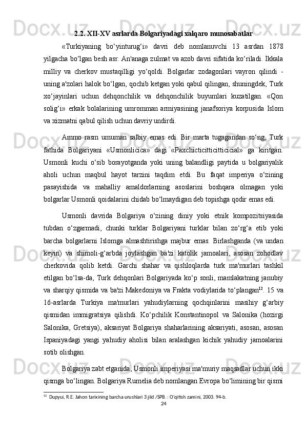 2.2. XII-XV asrlarda Bolgariyadagi xalqaro munosabatlar
«Turkiyaning   bo‘yinturug‘i»   davri   deb   nomlanuvchi   13   asrdan   1878
yilgacha bo‘lgan besh asr. An'anaga zulmat va azob davri sifatida ko‘riladi. Ikkala
milliy   va   cherkov   mustaqilligi   yo‘qoldi.   Bolgarlar   zodagonlari   vayron   qilindi   -
uning a'zolari halok bo‘lgan, qochib ketgan yoki qabul qilingan, shuningdek, Turk
xo‘jayinlari   uchun   dehqonchilik   va   dehqonchilik   buyumlari   kuzatilgan.   «Qon
solig‘i»   erkak   bolalarining   umromman   armiyasining   janafsoriya   korpusida   Islom
va xizmatni qabul qilish uchun davriy undirdi.
Ammo   rasm   umuman   salbiy   emas   edi.   Bir   marta   tugagandan   so‘ng,   Turk
fathida   Bolgariyani   «Usmonlicica»   dagi   «Paxchicticitticitticicial»   ga   kiritgan.
Usmonli   kuchi   o‘sib   borayotganda   yoki   uning   balandligi   paytida   u   bolgariyalik
aholi   uchun   maqbul   hayot   tarzini   taqdim   etdi.   Bu   faqat   imperiya   o‘zining
pasayishida   va   mahalliy   amaldorlarning   asoslarini   boshqara   olmagan   yoki
bolgarlar Usmonli qoidalarini chidab bo‘lmaydigan deb topishga qodir emas edi.
Usmonli   davrida   Bolgariya   o‘zining   diniy   yoki   etnik   kompozitsiyasida
tubdan   o‘zgarmadi,   chunki   turklar   Bolgariyani   turklar   bilan   zo‘rg‘a   etib   yoki
barcha   bolgarlarni   Islomga   almashtirishga   majbur   emas.   Birlashganda   (va   undan
keyin)   va   shimoli-g‘arbda   joylashgan   ba'zi   katolik   jamoalari,   asosan   zohodlav
cherkovida   qolib   ketdi.   Garchi   shahar   va   qishloqlarda   turk   ma'murlari   tashkil
etilgan  bo‘lsa-da,  Turk  dehqonlari   Bolgariyada  ko‘p  sonli,  mamlakatning  janubiy
va sharqiy qismida va ba'zi Makedoniya va Frakta vodiylarida to‘plangan 12
. 15 va
16-asrlarda   Turkiya   ma'murlari   yahudiylarning   qochqinlarini   masihiy   g‘arbiy
qismidan   immigratsiya   qilishdi.   Ko‘pchilik   Konstantinopol   va   Salonika   (hozirgi
Salonika,   Gretsiya),   aksariyat   Bolgariya   shaharlarining   aksariyati,   asosan,   asosan
Ispaniyadagi   yangi   yahudiy   aholisi   bilan   aralashgan   kichik   yahudiy   jamoalarini
sotib olishgan. 
Bolgariya zabt etganida, Usmonli imperiyasi ma'muriy maqsadlar uchun ikki
qismga bo‘lingan. Bolgariya Rumelia deb nomlangan Evropa bo‘limining bir qismi
12
  Dupyui, R.E. Jahon tarixining barcha urushlari 3 jild /SPB. : O'qitish zamini, 2003. 94-b. 
24 