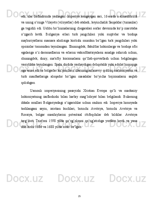 edi, ular Sofindronda yashagan. Imperiya kengaygan sari, 16-asrda u almashtirildi
va uning o‘rniga Vilayets (viloyatlar) deb ataladi, keyinchalik Sanjaklar (tumanlar)
ga tegishli edi. Ushbu bo‘linmalarning chegaralari asrlar davomida ko‘p marotaba
o‘zgarib   ketdi.   Bolgariya   erlari   turk   jangchilari   yoki   suqtivlar   va   boshqa
majburiyatlarni   mamara   aholisiga   kiritishi   mumkin   bo‘lgan   turk   jangchilari   yoki
spoxislar tomonidan tayinlangan. Shuningdek, fakultlar hokimlarga va boshqa ofis
egalariga o‘z daromadlarini va erlarini vakisifikatsiyalarni amalga oshirish uchun,
shuningdek,   diniy,   ma'rifiy   korxonalarni   qo‘llab-quvvatlash   uchun   belgilangan
vasiylikka tayinlangan. Spahi shidida yashaydigan dehqotalik yoki adolat huquqiga
ega emas edi va bolgarlar ko‘pincha o‘zlarining an'anaviy qishloq ma'muriyatini va
turk   manfaatlariga   aloqador   bo‘lgan   masalalar   bo‘yicha   bojxonalarni   saqlab
qolishgan.
Usmonli   imperiyasining   pasayishi   Xristian   Evropa   qo‘li   va   markaziy
hokimiyatning   zaiflashishi   bilan   harbiy   mag‘lubiyat   bilan   belgilandi.   Bularning
ikkala   omillari   Bolgariyadagi   o‘zgarishlar   uchun   muhim   edi.   Imperiya   himoyada
tashlangani   sayin,   xristian   kuchlari,   birinchi   Avstriya,   birinchi   Avstriya   va
Rossiya,   bolgar   masihiylarini   potentsial   ittifoqchilar   deb   bildilar.   Avstriya
targ‘iboti   Trist'oni   1598   yilda   qo‘zg‘olonni   qo‘zg‘atishga   yordam   berdi   va   yana
ikki kishi 1686 va 1688 yilda sodir bo‘lgan 
25 