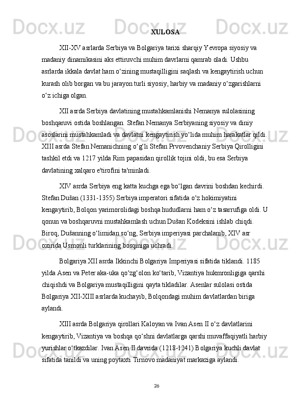 XULOSA 
XII-XV asrlarda Serbiya va Bolgariya tarixi sharqiy Yevropa siyosiy va 
madaniy dinamikasini aks ettiruvchi muhim davrlarni qamrab oladi. Ushbu 
asrlarda ikkala davlat ham o‘zining mustaqilligini saqlash va kengaytirish uchun 
kurash olib borgan va bu jarayon turli siyosiy, harbiy va madaniy o‘zgarishlarni 
o‘z ichiga olgan.
XII asrda Serbiya davlatining mustahkamlanishi Nemanya sulolasining 
boshqaruvi ostida boshlangan. Stefan Nemanya Serbiyaning siyosiy va diniy 
asoslarini mustahkamladi va davlatni kengaytirish yo‘lida muhim harakatlar qildi. 
XIII asrda Stefan Nemanichning o‘g‘li Stefan Prvovenchaniy Serbiya Qirolligini 
tashkil etdi va 1217 yilda Rim papasidan qirollik tojini oldi, bu esa Serbiya 
davlatining xalqaro e'tirofini ta'minladi.
XIV asrda Serbiya eng katta kuchga ega bo‘lgan davrini boshdan kechirdi. 
Stefan Dušan (1331-1355) Serbiya imperatori sifatida o‘z hokimiyatini 
kengaytirib, Bolqon yarimorolidagi boshqa hududlarni ham o‘z tasarrufiga oldi. U 
qonun va boshqaruvni mustahkamlash uchun Dušan Kodeksini ishlab chiqdi. 
Biroq, Dušanning o‘limidan so‘ng, Serbiya imperiyasi parchalanib, XIV asr 
oxirida Usmonli turklarining bosqiniga uchradi.
Bolgariya XII asrda Ikkinchi Bolgariya Imperiyasi sifatida tiklandi. 1185 
yilda Asen va Peter aka-uka qo‘zg‘olon ko‘tarib, Vizantiya hukmronligiga qarshi 
chiqishdi va Bolgariya mustaqilligini qayta tikladilar. Asenlar sulolasi ostida 
Bolgariya XII-XIII asrlarda kuchayib, Bolqondagi muhim davlatlardan biriga 
aylandi. 
XIII asrda Bolgariya qirollari Kaloyan va Ivan Asen II o‘z davlatlarini 
kengaytirib, Vizantiya va boshqa qo‘shni davlatlarga qarshi muvaffaqiyatli harbiy 
yurishlar o‘tkazdilar. Ivan Asen II davrida (1218-1241) Bolgariya kuchli davlat 
sifatida tanildi va uning poytaxti Tirnovo madaniyat markaziga aylandi.
26 