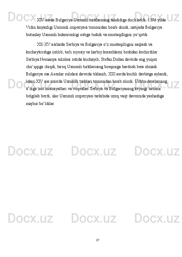 XIV asrda Bolgariya Usmonli turklarining tahdidiga duch keldi. 1396 yilda 
Vidin knyazligi Usmonli imperiyasi tomonidan bosib olindi, natijada Bolgariya 
butunlay Usmonli hukmronligi ostiga tushdi va mustaqilligini yo‘qotdi.
XII-XV asrlarda Serbiya va Bolgariya o‘z mustaqilligini saqlash va 
kuchaytirishga intilib, turli siyosiy va harbiy kurashlarni boshdan kechirdilar. 
Serbiya Nemanya sulolasi ostida kuchayib, Stefan Dušan davrida eng yuqori 
cho‘qqiga chiqdi, biroq Usmonli turklarining bosqiniga bardosh bera olmadi. 
Bolgariya esa Asenlar sulolasi davrida tiklanib, XIII asrda kuchli davlatga aylandi, 
lekin XIV asr oxirida Usmonli turklari tomonidan bosib olindi. Ushbu davrlarning 
o‘ziga xos xususiyatlari va voqealari Serbiya va Bolgariyaning keyingi tarixini 
belgilab berdi, ular Usmonli imperiyasi tarkibida uzoq vaqt davomida yashashga 
majbur bo‘ldilar.
27 