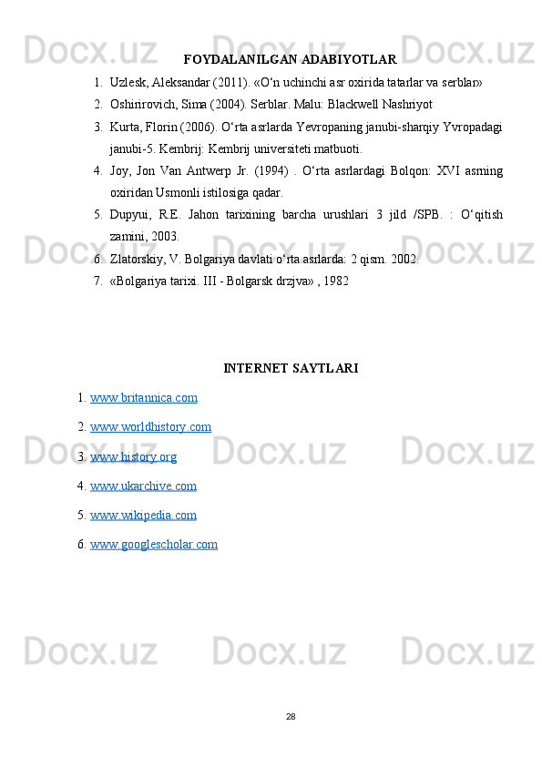 FOYDALANILGAN ADABIYOTLAR
1. Uzlesk, Aleksandar (2011). «O‘n uchinchi asr oxirida tatarlar va serblar» 
2. Oshirirovich, Sima (2004). Serblar. Malu: Blackwell Nashriyot  
3. Kurta, Florin (2006). O‘rta asrlarda Yevropaning janubi-sharqiy Yvropadagi
janubi-5. Kembrij: Kembrij universiteti matbuoti. 
4. Joy,   Jon   Van   Antwerp   Jr.   (1994)   .   O‘rta   asrlardagi   Bolqon:   XVI   asrning
oxiridan Usmonli istilosiga qadar. 
5. Dupyui,   R.E.   Jahon   tarixining   barcha   urushlari   3   jild   /SPB.   :   O‘qitish
zamini, 2003.
6. Zlatorskiy, V. Bolgariya davlati o‘rta asrlarda: 2 qism. 2002. 
7. «Bolgariya tarixi. III - Bolgarsk drzjva» , 1982
INTERNET SAYTLARI
1.  www.britannica.com  
2.  www    .   worldhistory    .   com     
3.  www    .   history    .   org     
4.  www    .   ukarchive    .   com     
5.  www    .   wikipedia    .   com     
6.  www.googlescholar.com  
28 