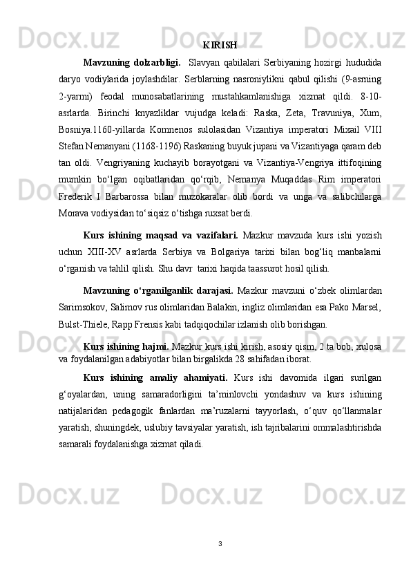 KIRISH 
Mavzuning   dolzarbligi.     Slavyan   qabilalari   Serbiyaning   hozirgi   hududida
daryo   vodiylarida   joylashdilar.   Serblarning   nasroniylikni   qabul   qilishi   (9-asrning
2-yarmi)   feodal   munosabatlarining   mustahkamlanishiga   xizmat   qildi.   8-10-
asrlarda.   Birinchi   knyazliklar   vujudga   keladi:   Raska,   Zeta,   Travuniya,   Xum,
Bosniya.1160-yillarda   Komnenos   sulolasidan   Vizantiya   imperatori   Mixail   VIII
Stefan Nemanyani (1168-1196) Raskaning buyuk jupani va Vizantiyaga qaram deb
tan   oldi.   Vengriyaning   kuchayib   borayotgani   va   Vizantiya-Vengriya   ittifoqining
mumkin   bo‘lgan   oqibatlaridan   qo‘rqib,   Nemanya   Muqaddas   Rim   imperatori
Frederik   I   Barbarossa   bilan   muzokaralar   olib   bordi   va   unga   va   salibchilarga
Morava vodiysidan to‘siqsiz o‘tishga ruxsat berdi.
Kurs   ishining   maqsad   va   vazifalari.   Mazkur   mavzuda   kurs   ishi   yozish
uchun   XIII-XV   asrlarda   Serbiya   va   Bolgariya   tarixi   bilan   bog‘liq   manbalarni
o‘rganish va tahlil qilish. Shu davr  tarixi haqida taassurot hosil qilish. 
Mavzuning   o‘rganilganlik   darajasi.   Mazkur   mavzuni   o‘zbek   olimlardan
Sarimsokov, Salimov rus olimlaridan Balakin, ingliz olimlaridan esa Pako Marsel,
Bulst-Thiele, Rapp Frensis kabi tadqiqochilar izlanish olib borishgan.
Kurs ishining hajmi.  Mazkur kurs ishi kirish, asosiy qism, 2 ta bob, xulosa
va foydalanilgan adabiyotlar bilan birgalikda 28 sahifadan iborat. 
Kurs   ishining   amaliy   ahamiyati.   Kurs   ishi   davomida   ilgari   surilgan
g‘oyalardan,   uning   samaradorligini   ta’minlovchi   yondashuv   va   kurs   ishining
natijalaridan   pedagogik   fanlardan   ma’ruzalarni   tayyorlash,   o‘quv   qo‘llanmalar
yaratish, shuningdek, uslubiy tavsiyalar yaratish, ish tajribalarini ommalashtirishda
samarali foydalanishga xizmat qiladi. 
3 