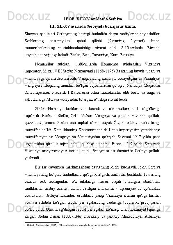 I BOB. XII-XV asrldarda Serbiya
1.1. XII-XV asrlarda Serbiyada boshqaruv tizimi.
Slavyan   qabilalari   Serbiyaning   hozirgi   hududida   daryo   vodiylarida   joylashdilar.
Serblarning   nasroniylikni   qabul   qilishi   (9-asrning   2-yarmi)   feodal
munosabatlarining   mustahkamlanishiga   xizmat   qildi.   8-10-asrlarda.   Birinchi
knyazliklar vujudga keladi: Raska, Zeta, Travuniya, Xum, Bosniya.
Nemanjilar   sulolasi.   1160-yillarda   Komnenos   sulolasidan   Vizantiya
imperatori Mixail VIII Stefan Nemanyani (1168-1196) Raskaning buyuk jupani va
Vizantiyaga qaram deb tan oldi. Vengriyaning kuchayib borayotgani va Vizantiya-
Vengriya ittifoqining mumkin bo‘lgan oqibatlaridan qo‘rqib, Nemanya Muqaddas
Rim   imperatori   Frederik   I   Barbarossa   bilan   muzokaralar   olib   bordi   va   unga   va
salibchilarga Morava vodiysidan to‘siqsiz o‘tishga ruxsat berdi.
Stefan   Nemanya   taxtdan   voz   kechdi   va   o‘z   mulkini   katta   o‘g‘illariga
topshirdi:   Rasku   -   Stefan,   Zet   -   Vukan.   Vengriya   va   papalik   Vukanni   qo‘llab-
quvvatladi,   ammo   Stefan   oxir-oqibat   o‘zini   buyuk   Župan   sifatida   ko‘rsatishga
muvaffaq bo‘ldi. Katoliklarning Konstantinopolda Lotin imperiyasini yaratishdagi
muvaffaqiyati   va   Vengriya   va   Venetsiyadan   qo‘rqish   Stivenni   1217   yilda   papa
legatlaridan   qirollik   tojini   qabul   qilishga   undadi 1
.   Biroq,   1219   yilda   Serbiyada
Vizantiya   arxiyeparxiyasi   tashkil   etildi.   Bir   yarim   asr   davomida   Serbiya   gullab-
yashnadi.
Bir   asr   davomida   markazlashgan   davlatning   kuchi   kuchaydi,   lekin   Serbiya
Vizantiyaning ko‘plab hududlarini qo‘lga kiritgach, zaiflasha boshladi. 13-asrning
oxirida   serb   zodagonlari   o‘z   oilalariga   meros   orqali   o‘tadigan   «bashtina»
mulklarini,   harbiy   xizmat   uchun   berilgan   mulklarni   -   «proniya»   ni   qo‘shishni
boshladilar.   Serbiya   hukmdori   urushlarni   yangi   Vizantiya   erlarini   qo‘lga   kiritish
vositasi   sifatida   ko‘rgan   feodal   yer   egalarining   irodasiga   tobora   ko‘proq   qaram
bo‘lib qoldi. Otasini ag dargan feodal yer egalari ko magi bilan hokimiyat tepasigaʻ ʻ
kelgan   Stefan   Dusan   (1331-1346)   markaziy   va   janubiy   Makedoniya,   Albaniya,
1
  Uzlesk, Aleksandar (2011).  "O'n uchinchi asr oxirida tatarlar va serblar". 42-b. 
4 