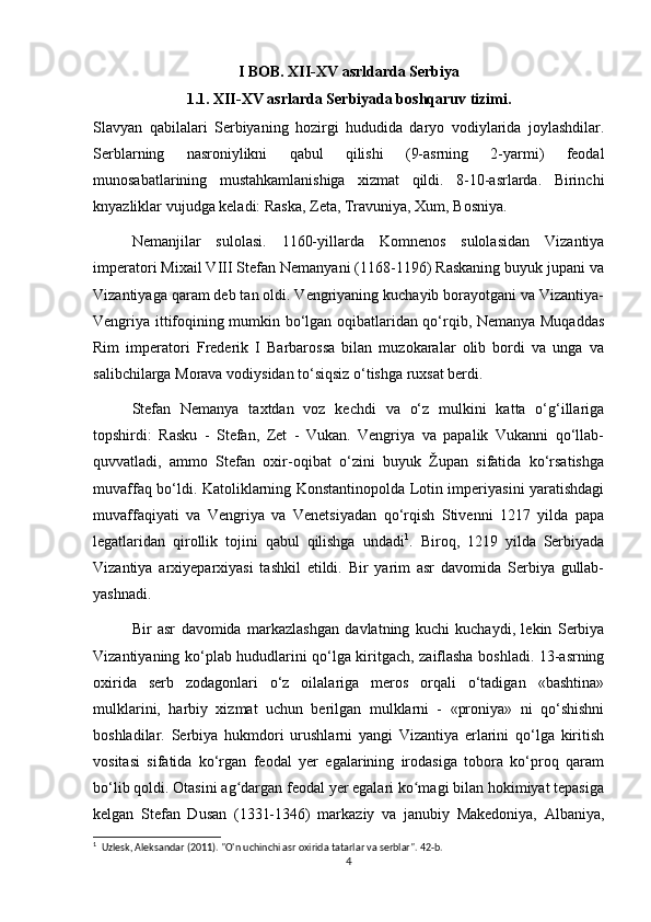 I BOB. XII-XV asrldarda Serbiya
1.1. XII-XV asrlarda Serbiyada boshqaruv tizimi.
Slavyan   qabilalari   Serbiyaning   hozirgi   hududida   daryo   vodiylarida   joylashdilar.
Serblarning   nasroniylikni   qabul   qilishi   (9-asrning   2-yarmi)   feodal
munosabatlarining   mustahkamlanishiga   xizmat   qildi.   8-10-asrlarda.   Birinchi
knyazliklar vujudga keladi: Raska, Zeta, Travuniya, Xum, Bosniya.
Nemanjilar   sulolasi.   1160-yillarda   Komnenos   sulolasidan   Vizantiya
imperatori Mixail VIII Stefan Nemanyani (1168-1196) Raskaning buyuk jupani va
Vizantiyaga qaram deb tan oldi. Vengriyaning kuchayib borayotgani va Vizantiya-
Vengriya ittifoqining mumkin bo‘lgan oqibatlaridan qo‘rqib, Nemanya Muqaddas
Rim   imperatori   Frederik   I   Barbarossa   bilan   muzokaralar   olib   bordi   va   unga   va
salibchilarga Morava vodiysidan to‘siqsiz o‘tishga ruxsat berdi.
Stefan   Nemanya   taxtdan   voz   kechdi   va   o‘z   mulkini   katta   o‘g‘illariga
topshirdi:   Rasku   -   Stefan,   Zet   -   Vukan.   Vengriya   va   papalik   Vukanni   qo‘llab-
quvvatladi,   ammo   Stefan   oxir-oqibat   o‘zini   buyuk   Župan   sifatida   ko‘rsatishga
muvaffaq bo‘ldi. Katoliklarning Konstantinopolda Lotin imperiyasini yaratishdagi
muvaffaqiyati   va   Vengriya   va   Venetsiyadan   qo‘rqish   Stivenni   1217   yilda   papa
legatlaridan   qirollik   tojini   qabul   qilishga   undadi 1
.   Biroq,   1219   yilda   Serbiyada
Vizantiya   arxiyeparxiyasi   tashkil   etildi.   Bir   yarim   asr   davomida   Serbiya   gullab-
yashnadi.
Bir   asr   davomida   markazlashgan   davlatning   kuchi   kuchaydi,   lekin   Serbiya
Vizantiyaning ko‘plab hududlarini qo‘lga kiritgach, zaiflasha boshladi. 13-asrning
oxirida   serb   zodagonlari   o‘z   oilalariga   meros   orqali   o‘tadigan   «bashtina»
mulklarini,   harbiy   xizmat   uchun   berilgan   mulklarni   -   «proniya»   ni   qo‘shishni
boshladilar.   Serbiya   hukmdori   urushlarni   yangi   Vizantiya   erlarini   qo‘lga   kiritish
vositasi   sifatida   ko‘rgan   feodal   yer   egalarining   irodasiga   tobora   ko‘proq   qaram
bo‘lib qoldi. Otasini ag dargan feodal yer egalari ko magi bilan hokimiyat tepasigaʻ ʻ
kelgan   Stefan   Dusan   (1331-1346)   markaziy   va   janubiy   Makedoniya,   Albaniya,
1
  Uzlesk, Aleksandar (2011).  "O'n uchinchi asr oxirida tatarlar va serblar". 42-b. 
4