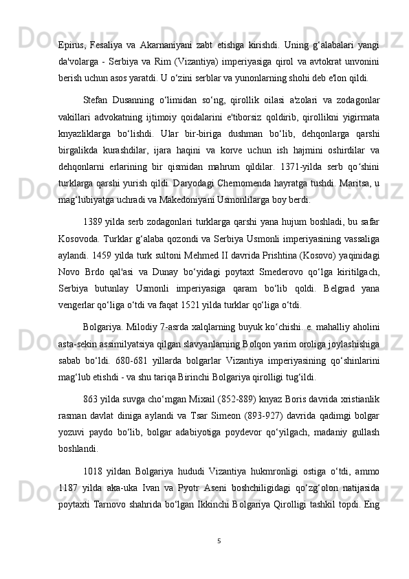 Epirus,   Fesaliya   va   Akarnaniyani   zabt   etishga   kirishdi.   Uning   g‘alabalari   yangi
da'volarga   -   Serbiya   va   Rim   (Vizantiya)   imperiyasiga   qirol   va   avtokrat   unvonini
berish uchun asos yaratdi. U o‘zini serblar va yunonlarning shohi deb e'lon qildi.
Stefan   Dusanning   o‘limidan   so‘ng,   qirollik   oilasi   a'zolari   va   zodagonlar
vakillari   advokatning   ijtimoiy   qoidalarini   e'tiborsiz   qoldirib,   qirollikni   yigirmata
knyazliklarga   bo‘lishdi.   Ular   bir-biriga   dushman   bo‘lib,   dehqonlarga   qarshi
birgalikda   kurashdilar,   ijara   haqini   va   korve   uchun   ish   hajmini   oshirdilar   va
dehqonlarni   erlarining   bir   qismidan   mahrum   qildilar.   1371-yilda   serb   qo shiniʻ
turklarga qarshi yurish qildi. Daryodagi Chernomenda hayratga tushdi. Maritsa, u
mag‘lubiyatga uchradi va Makedoniyani Usmonlilarga boy berdi.
1389 yilda serb zodagonlari turklarga qarshi yana hujum boshladi, bu safar
Kosovoda.  Turklar  g‘alaba  qozondi  va  Serbiya Usmonli  imperiyasining  vassaliga
aylandi. 1459 yilda turk sultoni Mehmed II davrida Prishtina (Kosovo) yaqinidagi
Novo   Brdo   qal'asi   va   Dunay   bo‘yidagi   poytaxt   Smederovo   qo‘lga   kiritilgach,
Serbiya   butunlay   Usmonli   imperiyasiga   qaram   bo‘lib   qoldi.   Belgrad   yana
vengerlar qo‘liga o‘tdi va faqat 1521 yilda turklar qo‘liga o‘tdi.
Bolgariya. Milodiy 7-asrda xalqlarning buyuk ko chishi. e. mahalliy aholini	
ʻ
asta-sekin assimilyatsiya qilgan slavyanlarning Bolqon yarim oroliga joylashishiga
sabab   bo‘ldi.   680-681   yillarda   bolgarlar   Vizantiya   imperiyasining   qo‘shinlarini
mag‘lub etishdi - va shu tariqa Birinchi Bolgariya qirolligi tug‘ildi.
863 yilda suvga cho‘mgan Mixail (852-889) knyaz Boris davrida xristianlik
rasman   davlat   diniga   aylandi   va   Tsar   Simeon   (893-927)   davrida   qadimgi   bolgar
yozuvi   paydo   bo‘lib,   bolgar   adabiyotiga   poydevor   qo‘yilgach,   madaniy   gullash
boshlandi.
1018   yildan   Bolgariya   hududi   Vizantiya   hukmronligi   ostiga   o‘tdi,   ammo
1187   yilda   aka-uka   Ivan   va   Pyotr   Aseni   boshchiligidagi   qo‘zg‘olon   natijasida
poytaxti Tarnovo shahrida bo‘lgan Ikkinchi Bolgariya Qirolligi tashkil topdi. Eng
5 