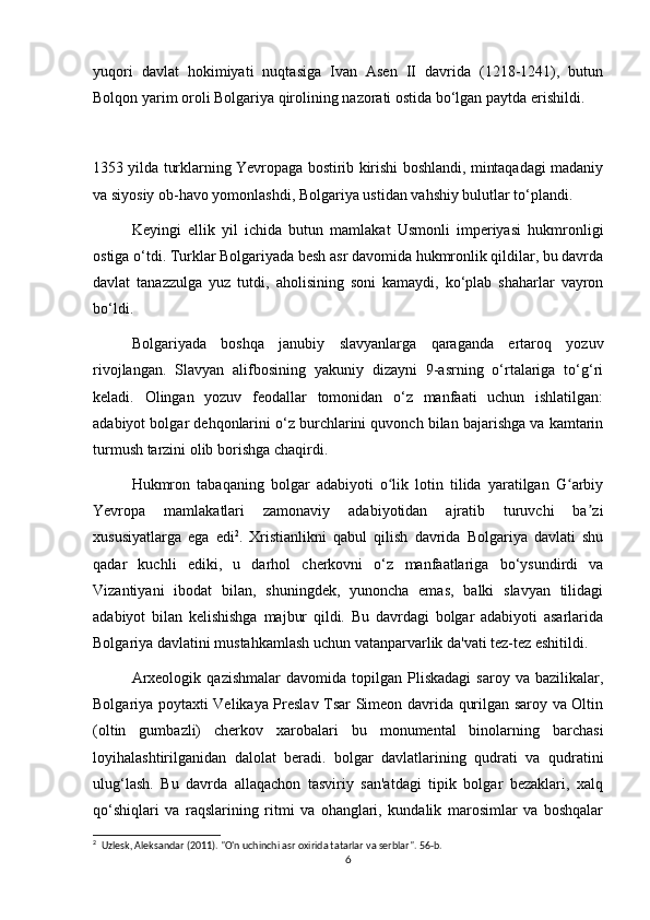 yuqori   davlat   hokimiyati   nuqtasiga   Ivan   Asen   II   davrida   (1218-1241),   butun
Bolqon yarim oroli Bolgariya qirolining nazorati ostida bo‘lgan paytda erishildi.
1353 yilda turklarning Yevropaga bostirib kirishi boshlandi, mintaqadagi madaniy
va siyosiy ob-havo yomonlashdi, Bolgariya ustidan vahshiy bulutlar to‘plandi.
Keyingi   ellik   yil   ichida   butun   mamlakat   Usmonli   imperiyasi   hukmronligi
ostiga o‘tdi. Turklar Bolgariyada besh asr davomida hukmronlik qildilar, bu davrda
davlat   tanazzulga   yuz   tutdi,   aholisining   soni   kamaydi,   ko‘plab   shaharlar   vayron
bo‘ldi.
Bolgariyada   boshqa   janubiy   slavyanlarga   qaraganda   ertaroq   yozuv
rivojlangan.   Slavyan   alifbosining   yakuniy   dizayni   9-asrning   o‘rtalariga   to‘g‘ri
keladi.   Olingan   yozuv   feodallar   tomonidan   o‘z   manfaati   uchun   ishlatilgan:
adabiyot bolgar dehqonlarini o‘z burchlarini quvonch bilan bajarishga va kamtarin
turmush tarzini olib borishga chaqirdi.
Hukmron   tabaqaning   bolgar   adabiyoti   o lik   lotin   tilida   yaratilgan   G arbiyʻ ʻ
Yevropa   mamlakatlari   zamonaviy   adabiyotidan   ajratib   turuvchi   ba zi	
ʼ
xususiyatlarga   ega   edi 2
.   Xristianlikni   qabul   qilish   davrida   Bolgariya   davlati   shu
qadar   kuchli   ediki,   u   darhol   cherkovni   o‘z   manfaatlariga   bo‘ysundirdi   va
Vizantiyani   ibodat   bilan,   shuningdek,   yunoncha   emas,   balki   slavyan   tilidagi
adabiyot   bilan   kelishishga   majbur   qildi.   Bu   davrdagi   bolgar   adabiyoti   asarlarida
Bolgariya davlatini mustahkamlash uchun vatanparvarlik da'vati tez-tez eshitildi.
Arxeologik   qazishmalar   davomida   topilgan   Pliskadagi   saroy   va  bazilikalar,
Bolgariya poytaxti Velikaya Preslav Tsar Simeon davrida qurilgan saroy va Oltin
(oltin   gumbazli)   cherkov   xarobalari   bu   monumental   binolarning   barchasi
loyihalashtirilganidan   dalolat   beradi.   bolgar   davlatlarining   qudrati   va   qudratini
ulug‘lash.   Bu   davrda   allaqachon   tasviriy   san'atdagi   tipik   bolgar   bezaklari,   xalq
qo‘shiqlari   va   raqslarining   ritmi   va   ohanglari,   kundalik   marosimlar   va   boshqalar
2
  Uzlesk, Aleksandar (2011). "O'n uchinchi asr oxirida tatarlar va serblar". 56-b. 
6