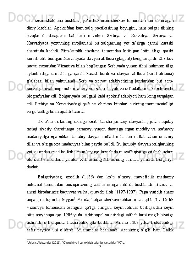 asta-sekin   shakllana   boshladi,   ya'ni   hukmron   cherkov   tomonidan   tan   olinmagan
diniy   kitoblar.   Apokrifdan   ham   xalq   poetikasining   boyligini,   ham   bolgar   tilining
rivojlanish   darajasini   baholash   mumkin.   Serbiya   va   Xorvatiya.   Serbiya   va
Xorvatiyada   yozuvning   rivojlanishi   bu   xalqlarning   yot   ta’sirga   qarshi   kurashi
sharoitida   kechdi.   Rim-katolik   cherkovi   tomonidan   kiritilgan   lotin   tiliga   qarshi
kurash olib borilgan Xorvatiyada slavyan alifbosi (glagolit) keng tarqaldi. Cherkov
nuqtai nazaridan Vizantiya bilan bog‘langan Serbiyada yunon tilini hukmron tilga
aylantirishga   urinishlarga   qarshi   kurash   bordi   va   slavyan   alifbosi   (kirill   alifbosi)
g‘alabasi   bilan   yakunlandi.   Serb   va   xorvat   adabiyotining   janrlaridan   biri   serb-
xorvat jamiyatining muhim tarixiy voqealari, hayoti va urf-odatlarini aks ettiruvchi
biografiyalar edi. Bolgariyada bo‘lgani kabi apokrif adabiyoti ham keng tarqalgan
edi.   Serbiya   va   Xorvatiyadagi   qal'a   va   cherkov   binolari   o‘zining   monumentalligi
va go‘zalligi bilan ajralib turardi.
Ilk   o‘rta   asrlarning   oxiriga   kelib,   barcha   janubiy   slavyanlar,   juda   noqulay
tashqi   siyosiy   sharoitlarga   qaramay,   yuqori   darajaga   etgan   moddiy   va   ma'naviy
madaniyatga   ega   edilar.   Janubiy   slavyan   millatlari   har   bir   millat   uchun   umumiy
tillar va o‘ziga xos madaniyat bilan paydo bo‘ldi. Bu janubiy slavyan xalqlarining
yot zulmidan ozod bo‘lish uchun keyingi kurashida muvaffaqiyatga erishish uchun
old shart-sharoitlarni yaratdi. XIII asrning XII asrning birinchi yarmida Bolgariya
davlati.
Bolgariyadagi   ozodlik   (1186)   dan   ko‘p   o‘tmay,   muvofiqlik   markaziy
hukumat   tomonidan   boshqaruvning   zaiflashishiga   intilish   boshlandi.   Butrus   va
aneni   birodarimiz  baquvvat   va   hal   qiluvchi   iloh   (1197-1207).  Papa   yuridik   shaxs
unga qirol tojini toj kiygan 3
. Aslida, bolgar cherkovi rahbari mustaqil bo‘ldi. Dirlik
Vizantiya   tomonidan   osongina   qo‘lga   olingan,   keyin   lotinlar   boshqasidan   keyin
bitta maydonga ega. 1205 yilda, Adriinopoliya ostidagi salibchilarni mag‘lubiyatga
uchratib,   u   Bolqonda   hukmronlik   qila   boshladi.   Ammo   1207   yilda   Bokalonikga
safar   paytida   uni   o‘ldirdi.   Muammolar   boshlandi.   Asenining   o‘g‘li   Ivan   Gallik
3
Uzlesk, Aleksandar (2011). "O'n uchinchi asr oxirida tatarlar va serblar" 97-b. 
7 