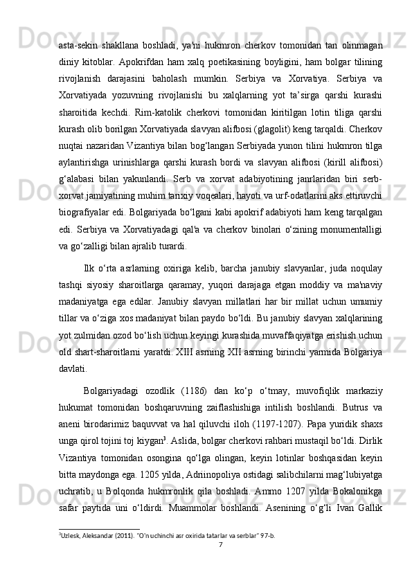 asta-sekin   shakllana   boshladi,   ya'ni   hukmron   cherkov   tomonidan   tan   olinmagan
diniy   kitoblar.   Apokrifdan   ham   xalq   poetikasining   boyligini,   ham   bolgar   tilining
rivojlanish   darajasini   baholash   mumkin.   Serbiya   va   Xorvatiya.   Serbiya   va
Xorvatiyada   yozuvning   rivojlanishi   bu   xalqlarning   yot   ta’sirga   qarshi   kurashi
sharoitida   kechdi.   Rim-katolik   cherkovi   tomonidan   kiritilgan   lotin   tiliga   qarshi
kurash olib borilgan Xorvatiyada slavyan alifbosi (glagolit) keng tarqaldi. Cherkov
nuqtai nazaridan Vizantiya bilan bog‘langan Serbiyada yunon tilini hukmron tilga
aylantirishga   urinishlarga   qarshi   kurash   bordi   va   slavyan   alifbosi   (kirill   alifbosi)
g‘alabasi   bilan   yakunlandi.   Serb   va   xorvat   adabiyotining   janrlaridan   biri   serb-
xorvat jamiyatining muhim tarixiy voqealari, hayoti va urf-odatlarini aks ettiruvchi
biografiyalar edi. Bolgariyada bo‘lgani kabi apokrif adabiyoti ham keng tarqalgan
edi.   Serbiya   va   Xorvatiyadagi   qal'a   va   cherkov   binolari   o‘zining   monumentalligi
va go‘zalligi bilan ajralib turardi.
Ilk   o‘rta   asrlarning   oxiriga   kelib,   barcha   janubiy   slavyanlar,   juda   noqulay
tashqi   siyosiy   sharoitlarga   qaramay,   yuqori   darajaga   etgan   moddiy   va   ma'naviy
madaniyatga   ega   edilar.   Janubiy   slavyan   millatlari   har   bir   millat   uchun   umumiy
tillar va o‘ziga xos madaniyat bilan paydo bo‘ldi. Bu janubiy slavyan xalqlarining
yot zulmidan ozod bo‘lish uchun keyingi kurashida muvaffaqiyatga erishish uchun
old shart-sharoitlarni yaratdi. XIII asrning XII asrning birinchi yarmida Bolgariya
davlati.
Bolgariyadagi   ozodlik   (1186)   dan   ko‘p   o‘tmay,   muvofiqlik   markaziy
hukumat   tomonidan   boshqaruvning   zaiflashishiga   intilish   boshlandi.   Butrus   va
aneni   birodarimiz  baquvvat   va   hal   qiluvchi   iloh   (1197-1207).  Papa   yuridik   shaxs
unga qirol tojini toj kiygan 3
. Aslida, bolgar cherkovi rahbari mustaqil bo‘ldi. Dirlik
Vizantiya   tomonidan   osongina   qo‘lga   olingan,   keyin   lotinlar   boshqasidan   keyin
bitta maydonga ega. 1205 yilda, Adriinopoliya ostidagi salibchilarni mag‘lubiyatga
uchratib,   u   Bolqonda   hukmronlik   qila   boshladi.   Ammo   1207   yilda   Bokalonikga
safar   paytida   uni   o‘ldirdi.   Muammolar   boshlandi.   Asenining   o‘g‘li   Ivan   Gallik
3
Uzlesk, Aleksandar (2011). "O'n uchinchi asr oxirida tatarlar va serblar" 97-b. 
7
