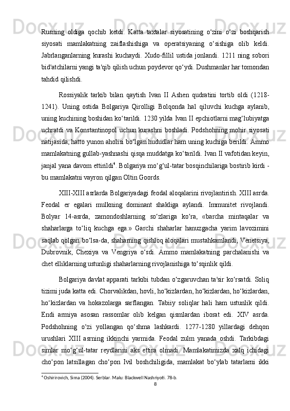 Rusning   oldiga   qochib   ketdi.   Katta   taxtalar   siyosatining   o‘zini   o‘zi   boshqarish
siyosati   mamlakatning   zaiflashishiga   va   operatsiyaning   o‘sishiga   olib   keldi.
Jabrlanganlarning   kurashi   kuchaydi.   Xudo-fillil   ustida   jonlandi.   1211   ning   sobori
bid'atchilarni yangi ta'qib qilish uchun poydevor qo‘ydi. Dushmanlar har tomondan
tahdid qilishdi.
Rossiyalik   tarkib   bilan   qaytish   Ivan   II   Ashen   qudratini   tortib   oldi   (1218-
1241).   Uning   ostida   Bolgariya   Qirolligi   Bolqonda   hal   qiluvchi   kuchga   aylanib,
uning kuchining boshidan ko‘tarildi. 1230 yilda Ivan II epchiotlarni mag‘lubiyatga
uchratdi  va  Konstantinopol   uchun kurashni   boshladi.  Podshohning  mohir   siyosati
natijasida, hatto yunon aholisi bo‘lgan hududlar ham uning kuchiga berildi. Ammo
mamlakatning gullab-yashnashi qisqa muddatga ko‘tarildi. Ivan II vafotidan keyin,
janjal yana davom ettirildi 4
. Bolgariya mo‘g‘ul-tatar bosqinchilariga bostirib kirdi -
bu mamlakatni vayron qilgan Oltin Goords.
XIII-XIII asrlarda Bolgariyadagi feodal aloqalarini rivojlantirish. XIII asrda.
Feodal   er   egalari   mulkning   dominant   shakliga   aylandi.   Immunitet   rivojlandi.
Bolyar   14-asrda,   zamondoshlarning   so‘zlariga   ko‘ra,   «barcha   mintaqalar   va
shaharlarga   to‘liq   kuchga   ega.»   Garchi   shaharlar   hanuzgacha   yarim   lavozimini
saqlab qolgan bo‘lsa-da, shaharning qishloq aloqalari mustahkamlandi, Venetsiya,
Dubrovnik,   Chexiya   va   Vengriya   o‘sdi.   Ammo   mamlakatning   parchalanishi   va
chet elliklarning ustunligi shaharlarning rivojlanishiga to‘sqinlik qildi.
Bolgariya davlat apparati tarkibi tubdan o‘zgaruvchan ta'sir ko‘rsatdi. Soliq
tizimi juda katta edi. Chorvalikdan, hovli, ho‘kizlardan, ho‘kizlardan, ho‘kizlardan,
ho‘kizlardan   va   hokazolarga   sarflangan.   Tabiiy   soliqlar   hali   ham   ustunlik   qildi.
Endi   armiya   asosan   rassomlar   olib   kelgan   qismlardan   iborat   edi.   XIV   asrda.
Podshohning   o‘zi   yollangan   qo‘shma   lashkardi.   1277-1280   yillardagi   dehqon
urushlari   XIII   asrning   ikkinchi   yarmida.   Feodal   zulm   yanada   oshdi.   Tarkibdagi
simlar   mo‘g‘ul-tatar   reydlarini   aks   ettira   olmadi.   Mamlakatimizda   xalq   ichidagi
cho‘pon   latsillagan   cho‘pon   Ivil   boshchiligida,   mamlakat   bo‘ylab   tatarlarni   ikki
4
 Oshirirovich, Sima (2004). Serblar. Malu: Blackwell Nashriyoti. 78-b. 
8 