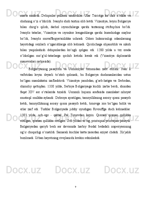 marta   sindirdi.   Dehqonlar   pullarni   sindirdilar.   Ular   Tsiristga   ko‘chib   o‘tdilar   va
shohning o‘zi o‘ldirildi. Ivanylo shoh taxtini olib ketdi. Vizantiya, keyin Bolgariya
bilan   chirg‘o   qilish,   darhol   isyonchilarga   qarshi   taxtaning   ittifoqchisi   bo‘ldi.
Ivanylo   tatarlar,   Vizantiya   va   isyonkor   kengashlarga   qarshi   kurashishga   majbur
bo‘ldi,   Ivanylo   muvaffaqiyatsizlikka   uchradi.   Odoro   hukmronligi   odamlarning
hayotidagi   sezilarli   o‘zgarishlarga   olib   kelmadi.   Qirolichaga   olijanoblik   va   nikoh
bilan   yaqinlashish   dehqonlardan   ko‘ngli   qolgan   edi.   1280   yilda   u   tez   orada
o‘ldirilgan   mo‘g‘ul-tatarlarga   qochib   ketishi   kerak   edi   (Vizantiya   diplomatik
manevralari natijasida).
Bolgariyaning   pasayishi   va   Usmoniylar   tomonidan   zabt   etilishi.   Ivan   Ii
vafotidan   keyin   deyarli   to‘xtab   qolmadi,   bu   Bolgariya   dushmanlaridan   ustun
bo‘lgan   mamlakatni   zaiflashtirdi.   Vizantiya   janubdan,   g‘arb-hatgra   va   Serbsdan,
shimoliy   qattiqdan.   1330   yilda,   Serbiya   Bolgariyaga   kuchli   zarba   berdi,   shundan
faqat   XIV   asr   o‘rtalarida   tuzaldi.   Usmonli   hujumi   arafasida   mamlakat   nihoyat
mustaqil mulkka aylandi: Dobruya ajratilgan, tamoyillikning asosiy qismi pasayib
ketdi,   tamoyillikning   asosiy   qismi   pasayib   ketdi,   tirnovga   xos   bo‘lgan   birlik   va
erlar   zaif   edi.   Turklar   Bolgariyada   jiddiy   uyushgan   Rivouffga   duch   kelmadilar.
1393   yilda,   uch-ege   -   qamal,   Pal   Tirnovdan   keyin.   Qisman   qisman   qullikka
sotilgan, qisman qullikka sotilgan. Uch yildan so‘ng, printsipial printsipan pasaydi.
Balgariyadan   qariyb   besh   asr   davomida   harbiy   feodal   bedadali   imperiyasining
og‘ir chuqurligi o‘rnatildi. Samarali kuchlar katta zarardan aziyat chekdi. Xo‘jalik
buzilmadi. Urban hayotining rivojlanishi keskin sekinlashdi.
9 