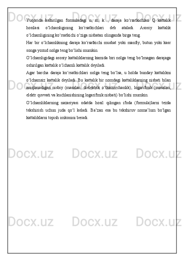 Yuqorida   keltirilgan   formuladagi   n,   m,   k...,   daraja   ko rsatkichlari   Q   kattalikʻ
hosilasi   o lchamligining   ko rsatkichlari   deb   ataladi.   Asosiy   kattalik	
ʻ ʻ
o lchamligining ko rsatkichi o ziga nisbatan olinganda birga teng.	
ʻ ʻ ʻ
Har   bir   o lchamlikning   daraja   ko rsatkichi   musbat   yoki   manfiy,   butun   yoki   kasr	
ʻ ʻ
songa yoxud nolga teng bo lishi mumkin. 	
ʻ
O lchamligidagi asosiy kattaliklarning kamida biri nolga teng bo lmagan darajaga	
ʻ ʻ
oshirilgan kattalik o lchamli kattalik deyiladi.	
ʻ
Agar   barcha   daraja   ko rsatkichlari   nolga   teng   bo lsa,   u   holda   bunday   kattalikni	
ʻ ʻ
o lchamsiz   kattalik  deyiladi.   Bu   kattalik  bir   nomdagi   kattaliklarning   nisbati   bilan	
ʻ
aniqlanadigan   nisbiy   (masalan,   dielektrik   o tkazuvchanlik),   logarifmik   (masalan,	
ʻ
elektr quvvati va kuchlanishining logarifmik nisbati) bo lishi mumkin.	
ʻ
O lchamliklarning   nazariyasi   odatda   hosil   qilingan   ifoda   (formula)larni   tezda	
ʻ
tekshirish   uchun   juda   qo l   keladi.   Ba’zan   esa   bu   tekshiruv   noma’lum   bo lgan	
ʻ ʻ
kattaliklarni topish imkonini beradi. 