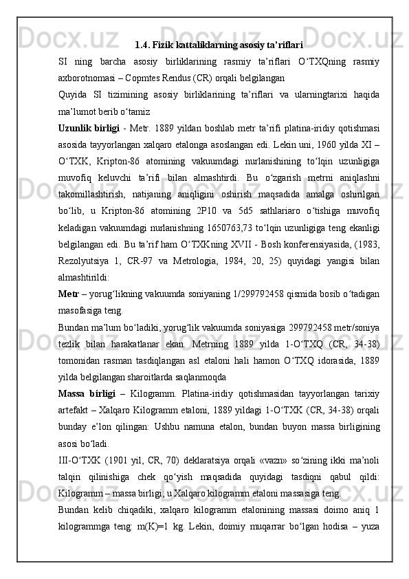 1.4. Fizik kattaliklarning asosiy ta’riflari
SI   ning   barcha   asosiy   birliklarining   rasmiy   ta’riflari   O TXQning   rasmiyʻ
axborotnomasi – Copmtes Rendus (CR) orqali belgilangan
Quyida   SI   tizimining   asosiy   birliklarining   ta’riflari   va   ularningtarixi   haqida
ma’lumot berib o tamiz	
ʻ
Uzunlik   birligi   -   Metr.   1889   yildan   boshlab   metr   ta’rifi   platina-iridiy   qotishmasi
asosida tayyorlangan xalqaro etalonga asoslangan edi. Lekin uni, 1960 yilda XI –
O TXK,   Kripton-86   atomining   vakuumdagi   nurlanishining   to lqin   uzunligiga	
ʻ ʻ
muvofiq   keluvchi   ta’rifi   bilan   almashtirdi.   Bu   o zgarish   metrni   aniqlashni	
ʻ
takomillashtirish,   natijaning   aniqligini   oshirish   maqsadida   amalga   oshirilgan
bo lib,   u   Kripton-86   atomining   2P10   va   5d5   sathlariaro   o tishiga   muvofiq	
ʻ ʻ
keladigan  vakuumdagi  nurlanishning  1650763,73  to lqin  uzunligiga  teng  ekanligi	
ʻ
belgilangan edi. Bu ta’rif ham O TXKning XVII - Bosh konferensiyasida,  (1983,	
ʻ
Rezolyutsiya   1,   CR-97   va   Metrologia,   1984,   20,   25)   quyidagi   yangisi   bilan
almashtirildi:
Metr  – yorug likning vakuumda soniyaning 1/299792458 qismida bosib o tadigan	
ʻ ʻ
masofasiga teng.
Bundan ma’lum bo ladiki, yorug lik vakuumda soniyasiga 299792458 metr/soniya	
ʻ ʻ
tezlik   bilan   harakatlanar   ekan.   Metrning   1889   yilda   1-O TXQ   (CR,   34-38)	
ʻ
tomonidan   rasman   tasdiqlangan   asl   etaloni   hali   hamon   O TXQ   idorasida,   1889	
ʻ
yilda belgilangan sharoitlarda saqlanmoqda
Massa   birligi   –   Kilogramm.   Platina-iridiy   qotishmasidan   tayyorlangan   tarixiy
artefakt – Xalqaro Kilogramm etaloni, 1889 yildagi 1-O TXK (CR, 34-38) orqali	
ʻ
bunday   e’lon   qilingan:   Ushbu   namuna   etalon,   bundan   buyon   massa   birligining
asosi bo ladi.	
ʻ
III-O TXK   (1901   yil,   CR,   70)   deklaratsiya   orqali   «vazn»   so zining   ikki   ma’noli	
ʻ ʻ
talqin   qilinishiga   chek   qo yish   maqsadida   quyidagi   tasdiqni   qabul   qildi:	
ʻ
Kilogramm – massa birligi; u Xalqaro kilogramm etaloni massasiga teng.
Bundan   kelib   chiqadiki,   xalqaro   kilogramm   etalonining   massasi   doimo   aniq   1
kilogrammga   teng:   m(K)=1   kg.   Lekin,   doimiy   muqarrar   bo lgan   hodisa   –   yuza	
ʻ 