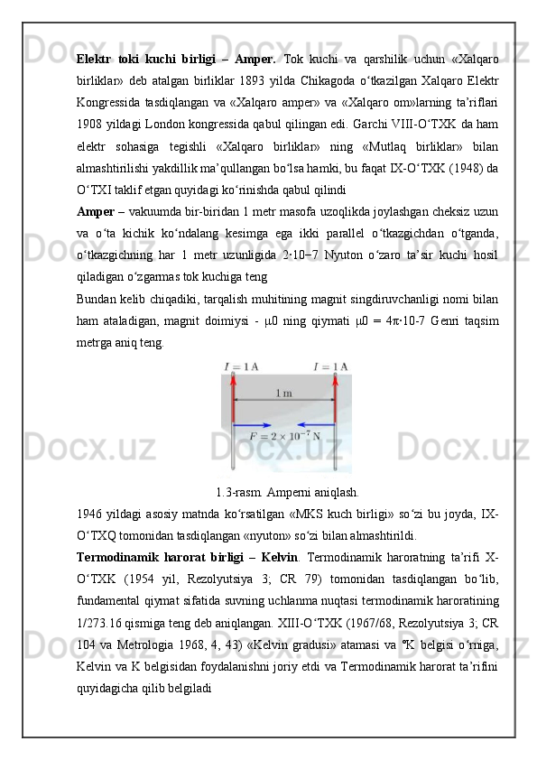Elektr   toki   kuchi   birligi   –   Amper.   Tok   kuchi   va   qarshilik   uchun   «Xalqaro
birliklar»   deb   atalgan   birliklar   1893   yilda   Chikagoda   o tkazilgan   Xalqaro   Elektrʻ
Kongressida   tasdiqlangan   va   «Xalqaro   amper»   va   «Xalqaro   om»larning   ta’riflari
1908 yildagi London kongressida qabul qilingan edi. Garchi VIII-O TXK da ham	
ʻ
elektr   sohasiga   tegishli   «Xalqaro   birliklar»   ning   «Mutlaq   birliklar»   bilan
almashtirilishi yakdillik ma’qullangan bo lsa hamki, bu faqat IX-O TXK (1948) da	
ʻ ʻ
O TXI taklif etgan quyidagi ko rinishda qabul qilindi	
ʻ ʻ
Amper  – vakuumda bir-biridan 1 metr masofa uzoqlikda joylashgan cheksiz uzun
va   o ta   kichik   ko ndalang   kesimga   ega   ikki   parallel   o tkazgichdan   o tganda,	
ʻ ʻ ʻ ʻ
o tkazgichning   har   1   metr   uzunligida   2∙10−7   Nyuton   o zaro   ta’sir   kuchi   hosil	
ʻ ʻ
qiladigan o zgarmas tok kuchiga teng	
ʻ
Bundan kelib chiqadiki, tarqalish muhitining magnit singdiruvchanligi nomi bilan
ham   ataladigan,   magnit   doimiysi   -   μ 0   ning   qiymati   μ 0   =   4 π ∙10-7   Genri   taqsim
metrga aniq teng.
1.3-rasm. Amperni aniqlash.
1946   yildagi   asosiy   matnda   ko rsatilgan   «MKS   kuch   birligi»   so zi   bu   joyda,   IX-	
ʻ ʻ
O TXQ tomonidan tasdiqlangan «nyuton» so zi bilan almashtirildi.	
ʻ ʻ
Termodinamik   harorat   birligi   –   Kelvin .   Termodinamik   haroratning   ta’rifi   X-
O TXK   (1954   yil,   Rezolyutsiya   3;   CR   79)   tomonidan   tasdiqlangan   bo lib,
ʻ ʻ
fundamental qiymat sifatida suvning uchlanma nuqtasi termodinamik haroratining
1/273.16 qismiga teng deb aniqlangan. XIII-O TXK (1967/68, Rezolyutsiya 3; CR	
ʻ
104   va   Metrologia   1968,   4,   43)   «Kelvin   gradusi»   atamasi   va   °K   belgisi   o rniga,	
ʻ
Kelvin va K belgisidan foydalanishni joriy etdi va Termodinamik harorat ta’rifini
quyidagicha qilib belgiladi 