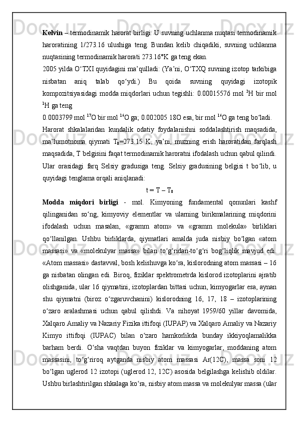 Kelvin  – termodinamik harorat birligi. U suvning uchlanma nuqtasi termodinamik
haroratining   1/273.16   ulushiga   teng.   Bundan   kelib   chiqadiki,   suvning   uchlanma
nuqtasining termodinamik harorati 273.16°K ga teng ekan.
2005 yilda O TXI quyidagini ma’qulladi: (Ya’ni, O TXQ suvning izotop tarkibigaʻ ʻ
nisbatan   aniq   talab   qo ydi.)   Bu   qoida   suvning   quyidagi   izotopik	
ʻ
kompozitsiyasidagi  modda miqdorlari uchun tegishli: 0.00015576 mol   2
H bir mol
1
H ga teng
0.0003799 mol  17
O bir mol  16
O ga; 0.002005 18O esa, bir mol  16
O ga teng bo ladi.	
ʻ
Harorat   shkalalaridan   kundalik   odatiy   foydalanishni   soddalashtirish   maqsadida,
ma’lumotnoma   qiymati   T
0 =273.15   K,   ya’ni,   muzning   erish   haroratidan   farqlash
maqsadida, T belgisini faqat termodinamik haroratni ifodalash uchun qabul qilindi.
Ular   orasidagi   farq   Selsiy   gradusiga   teng.   Selsiy   gradusining   belgisi   t   bo lib,   u
ʻ
quyidagi tenglama orqali aniqlanadi:
t = T – T
0
Modda   miqdori   birligi   -   mol.   Kimyoning   fundamental   qonunlari   kashf
qilinganidan   so ng,   kimyoviy   elementlar   va   ularning   birikmalarining   miqdorini	
ʻ
ifodalash   uchun   masalan,   «gramm   atom»   va   «gramm   molekula»   birliklari
qo llanilgan.   Ushbu   birliklarda,   qiymatlari   amalda   juda   nisbiy   bo lgan   «atom	
ʻ ʻ
massasi»   va   «molekulyar   massa»   bilan   to g ridan-to g ri   bog liqlik   mavjud   edi.	
ʻ ʻ ʻ ʻ ʻ
«Atom massasi» dastavval, bosh kelishuvga ko ra, kislorodning atom massasi – 16	
ʻ
ga nisbatan olingan edi. Biroq, fiziklar spektrometrda kislorod izotoplarini  ajratib
olishganida, ular 16 qiymatini, izotoplardan bittasi uchun, kimyogarlar esa, aynan
shu   qiymatni   (biroz   o zgaruvchanini)   kislorodning   16,   17,   18   –   izotoplarining	
ʻ
o zaro   aralashmasi   uchun   qabul   qilishdi.   Va   nihoyat   1959/60   yillar   davomida,	
ʻ
Xalqaro Amaliy va Nazariy Fizika ittifoqi (IUPAP) va Xalqaro Amaliy va Nazariy
Kimyo   ittifoqi   (IUPAC)   bilan   o zaro   hamkorlikda   bunday   ikkiyoqlamalikka	
ʻ
barham   berdi.   O sha   vaqtdan   buyon   fiziklar   va   kimyogarlar,   moddaning   atom	
ʻ
massasini,   to g riroq   aytganda   nisbiy   atom   massasi   Ar(12C),   massa   soni   12	
ʻ ʻ
bo lgan uglerod 12 izotopi (uglerod 12, 12C) asosida  belgilashga kelishib oldilar.	
ʻ
Ushbu birlashtirilgan shkalaga ko ra, nisbiy atom massa va molekulyar massa (ular	
ʻ 