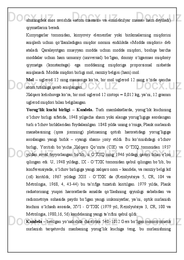 shuningdek   mos   ravishda   «atom   massasi»   va   «molekulyar   massa»   ham   deyiladi)
qiymatlarini beradi.
Kimyogarlar   tomonidan,   kimyoviy   elementlar   yoki   birikmalarning   miqdorini
aniqlash   uchun   qo llaniladigan   miqdor   nomini   endilikda   «Modda   miqdori»   debʻ
ataladi.   Qaralayotgan   muayyan   modda   uchun   modda   miqdori,   boshqa   barcha
moddalar   uchun   ham   umumiy   (universial)   bo lgan,   doimiy   o zgarmas   miqdoriy	
ʻ ʻ
qiymatga   (konstantaga)   ega   moddaning   miqdoriga   proporsional   nisbatda
aniqlanadi. Modda miqdori birligi mol, ramziy belgisi (ham) mol.    
Mol   –   uglerod   12   ning   massasiga   ko ra,   bir   mol   uglerod   12   ning   o zida   qancha	
ʻ ʻ
atom tutishiga qarab aniqlangan.
Xalqaro kelishuvga ko ra, bir mol uglerod 12 izotopi = 0,012 kg, ya’ni, 12 gramm	
ʻ
uglerod miqdori bilan belgilangan.
Yorug lik   kuchi   birligi   –   Kandela.	
ʻ   Turli   mamlakatlarda,   yorug lik   kuchining	ʻ
o lchov   birligi   sifatida,   1948   yilgacha   sham   yoki   alanga   yorug ligiga   asoslangan	
ʻ ʻ
turli o lchov birliklaridan foydalanilgan. 1848 yilda uning o rniga, Plank nurlanish	
ʻ ʻ
manabasining   (qora   jismning)   platinaning   qotish   haroratidagi   yorug ligiga	
ʻ
asoslangan   yangi   birlik   –   «yangi   sham»   joriy   etildi.   Bu   ko rinishdagi   o lchov	
ʻ ʻ
birligi,   Yoritish   bo yicha   Xalqaro   Qo mita   (CIE)   va   O TXQ   tomonidan   1937	
ʻ ʻ ʻ
yildan   avval   tayyorlangan   bo lib,   u   O TXQ   ning   1946   yildagi   qarori   bilan   e’lon	
ʻ ʻ
qilingan   edi.   U,   1948   yildagi,   IX   -   O TXK   tomonidan   qabul   qilingan   bo lib,   bu	
ʻ ʻ
konferensiyada, o lchov birligiga yangi xalqaro nom – kandela, va ramziy belgi kd	
ʻ
(cd)   kiritildi;   1967   yildagi   XIII   -   O TXK   da   (Rezolyutsiya   5,   CR,   104   va	
ʻ
Metrologia,   1968,   4,   43-44)   bu   ta’rifga   tuzatish   kiritilgan.   1979   yilda,   Plank
radiatorining   yuqori   haroratlarda   amalda   qo llashning   qiyinligi   sababidan   va	
ʻ
radiometriya   sohasida   paydo   bo lgan   yangi   imkoniyatlar,   ya’ni,   optik   nurlanish	
ʻ
kuchini   o lchash   asosida,   XVI   -   O TXK   (1979   yil,   Rezolyutsiya   3,   CR,   100   va	
ʻ ʻ
Metrologia, 1980,16, 56) kandelaning yangi ta’rifini qabul qildi:
Kandela   – berilgan yo nalishda chastotasi 540	
ʻ  1012 Gers bo lgan monoxromatik	ʻ
nurlanish   tarqatuvchi   manbaning   yorug lik   kuchiga   teng,   bu   nurlanishning	
ʻ 