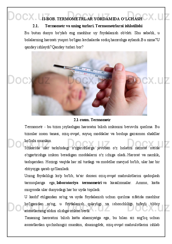 II-BOB.   TERMOMETRLAR YORDAMIDA O‘LCHASH
2.1. Termometr va uning turlari. Termometrlarni ishlatilishi
Bu   butun   dunyo   bo'ylab   eng   mashhur   uy   foydalanish   ob'ekti.   Shu   sababli,   u
bolalarning harorati yuqori bo'lgan kechalarda sodiq hamrohga aylandi . Bu nima?U
qanday ishlaydi?Qanday turlari bor? 
2.1-rasm. Termometr
Termometr   -   bu   tizim   joylashgan   haroratni   bilish   imkonini   beruvchi   qurilma.   Bu
tizimlar   inson   tanasi,   oziq-ovqat,   suyuq   moddalar   va   boshqa   gazsimon   shakllar
bo'lishi mumkin.
Ichkarida   ular   tarkibidagi   o'zgarishlarga   javoban   o'z   holatini   nazorat   ostida
o'zgartirishga   imkon   beradigan   moddalarni   o'z   ichiga   oladi .   Harorat   va   namlik ,
tashqaridan.   Hozirgi   vaqtda   har   xil   turdagi   va   modellar   mavjud   bo ' lib ,   ular   har   bir
ehtiyojga   qarab   qo ' llaniladi .
Uning   foydaliligi   ko'p   bo'lib,   ta'sir   doirasi   oziq-ovqat   mahsulotlarini   qadoqlash
tarmoqlariga   ega,   laboratoriya   termometri   va   kasalxonalar.   Ammo,   katta
miqyosda ular dunyodagi har bir uyda topiladi.
U   kashf   etilgandan   so'ng   va   uyda   foydalanish   uchun   qurilma   sifatida   mashhur
bo'lganidan   so'ng,   u   foydalanish   qulayligi   va   ishonchliligi   tufayli   tibbiy
asoratlarning oldini olishga imkon berdi.
Tananing   haroratini   bilish   katta   ahamiyatga   ega,   bu   bilan   siz   sog'liq   uchun
asoratlardan   qochishingiz   mumkin,   shuningdek,   oziq-ovqat   mahsulotlarini   ishlab 