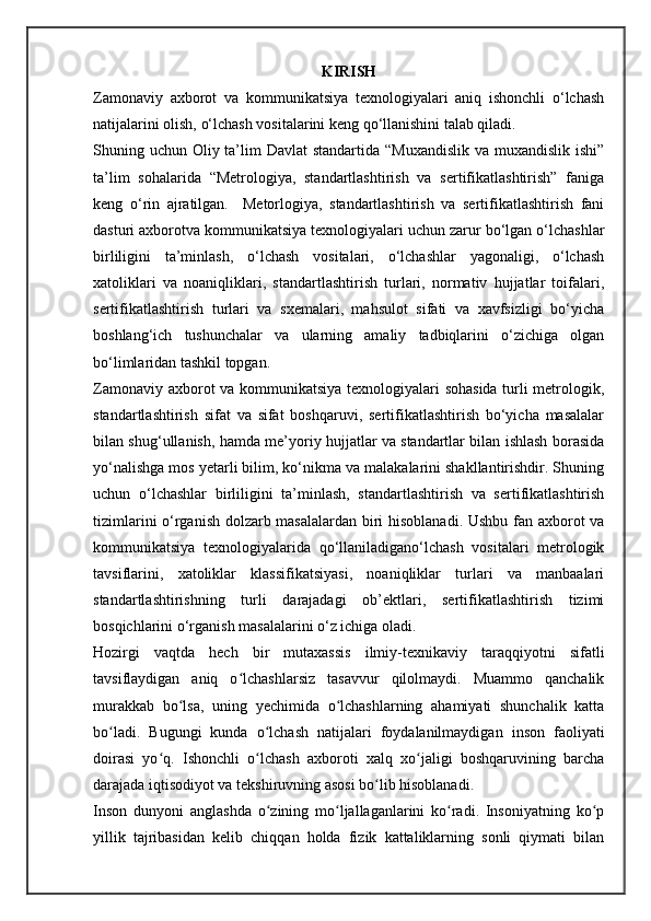 KIRISH
Zamonaviy   axborot   va   kommunikatsiya   texnologiyalari   aniq   ishonchli   o‘lchash
natijalarini olish, o‘lchash vositalarini keng qo‘llanishini talab qiladi.
Shuning uchun Oliy ta’lim Davlat  standartida “Muxandislik va muxandislik ishi”
ta’lim   sohalarida   “Metrologiya,   standartlashtirish   va   sertifikatlashtirish”   faniga
keng   o‘rin   ajratilgan.     Metorlogiya,   standartlashtirish   va   sertifikatlashtirish   fani
dasturi axborotva kommunikatsiya texnologiyalari uchun zarur bo‘lgan o‘lchashlar
birliligini   ta’minlash,   o‘lchash   vositalari,   o‘lchashlar   yagonaligi,   o‘lchash
xatoliklari   va   noaniqliklari,   standartlashtirish   turlari,   normativ   hujjatlar   toifalari,
sertifikatlashtirish   turlari   va   sxemalari,   mahsulot   sifati   va   xavfsizligi   bo‘yicha
boshlang‘ich   tushunchalar   va   ularning   amaliy   tadbiqlarini   o‘zichiga   olgan
bo‘limlaridan tashkil topgan.
Zamonaviy axborot va kommunikatsiya texnologiyalari sohasida turli metrologik,
standartlashtirish   sifat   va   sifat   boshqaruvi,   sertifikatlashtirish   bo‘yicha   masalalar
bilan shug‘ullanish, hamda me’yoriy hujjatlar va standartlar bilan ishlash borasida
yo‘nalishga mos yetarli bilim, ko‘nikma va malakalarini shakllantirishdir. Shuning
uchun   o‘lchashlar   birliligini   ta’minlash,   standartlashtirish   va   sertifikatlashtirish
tizimlarini o‘rganish dolzarb masalalardan biri hisoblanadi. Ushbu fan axborot va
kommunikatsiya   texnologiyalarida   qo‘llaniladigano‘lchash   vositalari   metrologik
tavsiflarini,   xatoliklar   klassifikatsiyasi,   noaniqliklar   turlari   va   manbaalari
standartlashtirishning   turli   darajadagi   ob’ektlari,   sertifikatlashtirish   tizimi
bosqichlarini o‘rganish masalalarini o‘z ichiga oladi.
Hozirgi   vaqtda   hech   bir   mutaxassis   ilmiy-texnikaviy   taraqqiyotni   sifatli
tavsiflaydigan   aniq   o lchashlarsiz   tasavvur   qilolmaydi.   Muammo   qanchalikʻ
murakkab   bo lsa,   uning   yechimida   o lchashlarning   ahamiyati   shunchalik   katta	
ʻ ʻ
bo ladi.   Bugungi   kunda   o lchash   natijalari   foydalanilmaydigan   inson   faoliyati	
ʻ ʻ
doirasi   yo q.   Ishonchli   o lchash   axboroti   xalq   xo jaligi   boshqaruvining   barcha	
ʻ ʻ ʻ
darajada iqtisodiyot va tekshiruvning asosi bo lib hisoblanadi.	
ʻ
Inson   dunyoni   anglashda   o zining   mo ljallaganlarini   ko radi.   Insoniyatning   ko p	
ʻ ʻ ʻ ʻ
yillik   tajribasidan   kelib   chiqqan   holda   fizik   kattaliklarning   sonli   qiymati   bilan 
