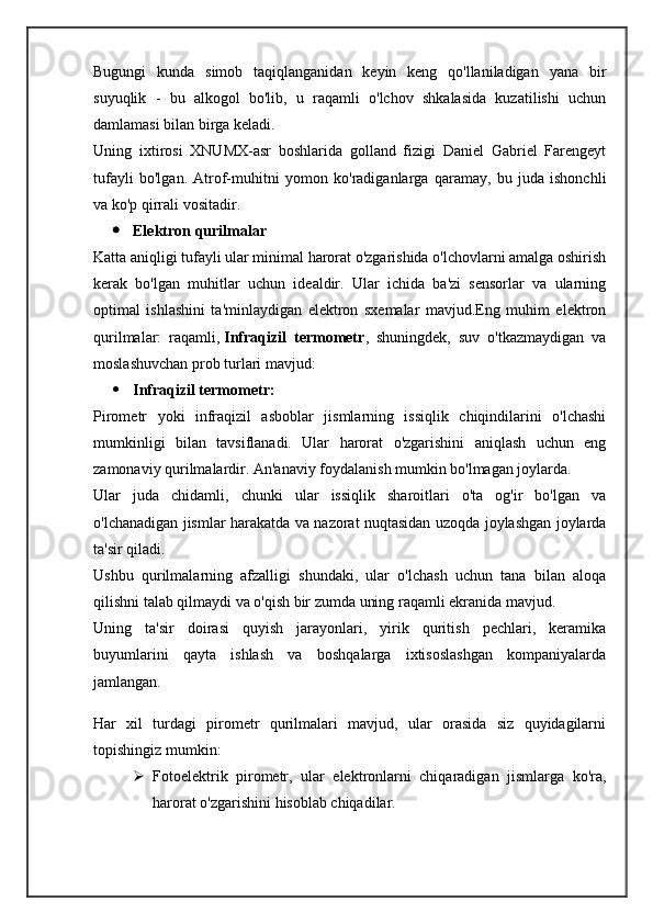 Bugungi   kunda   simob   taqiqlanganidan   keyin   keng   qo'llaniladigan   yana   bir
suyuqlik   -   bu   alkogol   bo'lib,   u   raqamli   o'lchov   shkalasida   kuzatilishi   uchun
damlamasi bilan birga keladi.
Uning   ixtirosi   XNUMX-asr   boshlarida   golland   fizigi   Daniel   Gabriel   Farengeyt
tufayli   bo'lgan.   Atrof-muhitni   yomon   ko'radiganlarga   qaramay,   bu   juda   ishonchli
va ko'p qirrali vositadir.
 Elektron qurilmalar
Katta aniqligi tufayli ular minimal harorat o'zgarishida o'lchovlarni amalga oshirish
kerak   bo'lgan   muhitlar   uchun   idealdir.   Ular   ichida   ba'zi   sensorlar   va   ularning
optimal   ishlashini   ta'minlaydigan   elektron   sxemalar   mavjud.Eng   muhim   elektron
qurilmalar:   raqamli,   Infraqizil   termometr ,   shuningdek,   suv   o'tkazmaydigan   va
moslashuvchan prob turlari mavjud:
 Infraqizil termometr:
Pirometr   yoki   infraqizil   asboblar   jismlarning   issiqlik   chiqindilarini   o'lchashi
mumkinligi   bilan   tavsiflanadi.   Ular   harorat   o'zgarishini   aniqlash   uchun   eng
zamonaviy qurilmalardir. An'anaviy foydalanish mumkin bo'lmagan joylarda.
Ular   juda   chidamli,   chunki   ular   issiqlik   sharoitlari   o'ta   og'ir   bo'lgan   va
o'lchanadigan jismlar harakatda va nazorat nuqtasidan uzoqda joylashgan joylarda
ta'sir qiladi.
Ushbu   qurilmalarning   afzalligi   shundaki,   ular   o'lchash   uchun   tana   bilan   aloqa
qilishni talab qilmaydi va o'qish bir zumda uning raqamli ekranida mavjud.
Uning   ta'sir   doirasi   quyish   jarayonlari,   yirik   quritish   pechlari,   keramika
buyumlarini   qayta   ishlash   va   boshqalarga   ixtisoslashgan   kompaniyalarda
jamlangan.
Har   xil   turdagi   pirometr   qurilmalari   mavjud,   ular   orasida   siz   quyidagilarni
topishingiz mumkin:
 Fotoelektrik   pirometr,   ular   elektronlarni   chiqaradigan   jismlarga   ko'ra,
harorat o'zgarishini hisoblab chiqadilar. 