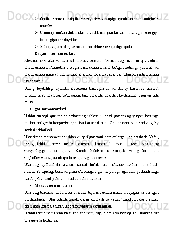 Optik pirometr, issiqlik emissiyasining rangiga qarab haroratni aniqlashi
mumkin.
 Umumiy   nurlanishdan   ular   o'z   ishlarini   jismlardan   chiqadigan   energiya
kattaligiga asoslaydilar.
 Infraqizil, tanadagi termal o'zgarishlarni aniqlashga qodir.
 Raqamli termometrlar:
Elektron   sxemalar   va   turli   xil   maxsus   sensorlar   termal   o'zgarishlarni   qayd   etish,
ularni ushbu ma'lumotlarni o'zgartirish uchun mas'ul bo'lgan xotiraga yuborish va
ularni ushbu maqsad uchun mo'ljallangan ekranda raqamlar bilan ko'rsatish uchun
javobgardir.
Uning   foydaliligi   uylarda,   shifoxona   tarmoqlarida   va   davriy   haroratni   nazorat
qilishni talab qiladigan ba'zi sanoat tarmoqlarida. Ulardan foydalanish oson va juda
qulay.
 gaz termometrlari
Ushbu   turdagi   qurilmalar   o'zlarining   ishlashini   ba'zi   gazlarning   yuqori   bosimga
duchor bo'lganda kengayish qobiliyatiga asoslanadi. Odatda azot, vodorod va geliy
gazlari ishlatiladi.
Ular   simob   termometrida   ishlab   chiqarilgan   xatti - harakatlarga   juda   o ' xshash .  Ya ' ni ,
uning   ichki   qismini   tashkil   etuvchi   element   bezovta   qiluvchi   vositaning
mavjudligiga   ta ' sir   qiladi .   Simob   holatida   u   issiqlik   va   gazlar   bilan
rag'batlantiriladi, bu ularga ta'sir qiladigan bosimdir.
Ularning   qo'llanilishi   asosan   sanoat   bo'lib,   ular   o'lchov   tuzilmalari   sifatida
manometr tipidagi bosh va gazni o'z ichiga olgan ampulaga ega, ular qo'llanilishiga
qarab geliy, azot yoki vodorod bo'lishi mumkin.
 Maxsus termometrlar
Ularning barchasi ma'lum bir vazifani bajarish uchun ishlab chiqilgan va qurilgan
qurilmalardir.   Ular   odatda   kasalliklarni   aniqlash   va   yangi   texnologiyalarni   ishlab
chiqishga ixtisoslashgan laboratoriyalarda qo'llaniladi.
Ushbu termometrlardan ba'zilari: kriometr, hap, globus va boshqalar. Ularning har
biri quyida keltirilgan: 