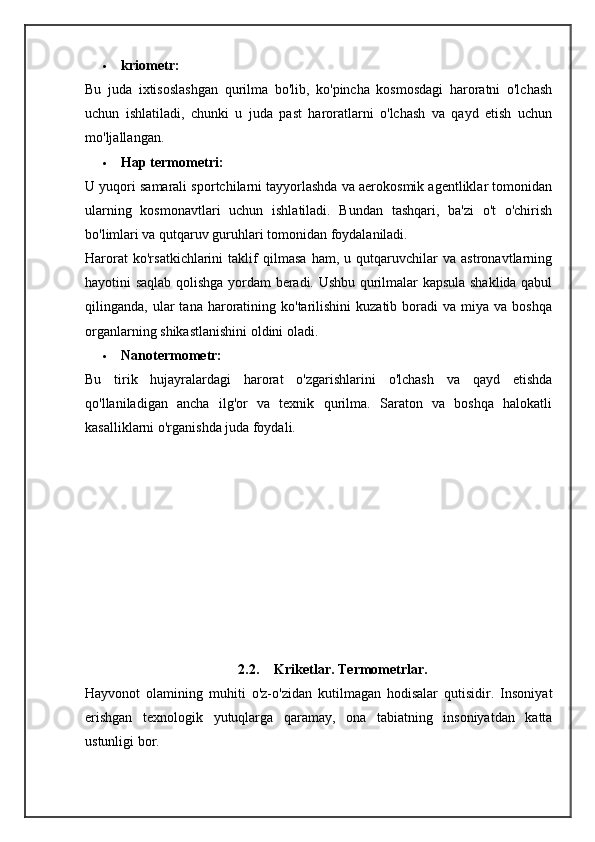  kriometr:
Bu   juda   ixtisoslashgan   qurilma   bo'lib,   ko'pincha   kosmosdagi   haroratni   o'lchash
uchun   ishlatiladi,   chunki   u   juda   past   haroratlarni   o'lchash   va   qayd   etish   uchun
mo'ljallangan.
 Hap termometri:
U yuqori samarali sportchilarni tayyorlashda va aerokosmik agentliklar tomonidan
ularning   kosmonavtlari   uchun   ishlatiladi.   Bundan   tashqari,   ba'zi   o't   o'chirish
bo'limlari va qutqaruv guruhlari tomonidan foydalaniladi.
Harorat   ko'rsatkichlarini   taklif   qilmasa   ham,   u   qutqaruvchilar   va   astronavtlarning
hayotini saqlab qolishga yordam beradi. Ushbu qurilmalar kapsula shaklida qabul
qilinganda,  ular   tana  haroratining  ko'tarilishini  kuzatib  boradi   va  miya  va  boshqa
organlarning shikastlanishini oldini oladi.
 Nanotermometr:
Bu   tirik   hujayralardagi   harorat   o'zgarishlarini   o'lchash   va   qayd   etishda
qo'llaniladigan   ancha   ilg'or   va   texnik   qurilma.   Saraton   va   boshqa   halokatli
kasalliklarni o'rganishda juda foydali.
2.2. Kriketlar. Termometrlar.
Hayvonot   olamining   muhiti   o'z-o'zidan   kutilmagan   hodisalar   qutisidir.   Insoniyat
erishgan   texnologik   yutuqlarga   qaramay,   ona   tabiatning   insoniyatdan   katta
ustunligi bor. 