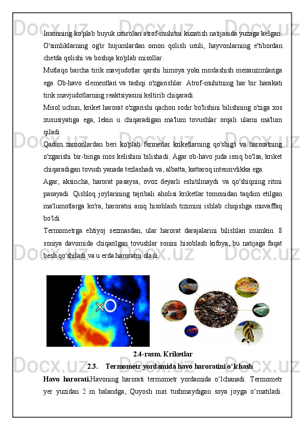 Insonning ko'plab buyuk ixtirolari atrof-muhitni kuzatish natijasida yuzaga kelgan.
O'simliklarning   og'ir   hujumlardan   omon   qolish   usuli,   hayvonlarning   e'tibordan
chetda qolishi va boshqa ko'plab misollar.
Mutlaqo barcha tirik mavjudotlar  qarshi  himoya yoki  moslashish  mexanizmlariga
ega.   Ob-havo   elementlari   va   tashqi   o'zgarishlar.   Atrof-muhitning   har   bir   harakati
tirik mavjudotlarning reaktsiyasini keltirib chiqaradi.
Misol uchun, kriket harorat o'zgarishi qachon sodir bo'lishini bilishning o'ziga xos
xususiyatiga   ega,   lekin   u   chiqaradigan   ma'lum   tovushlar   orqali   ularni   ma'lum
qiladi.
Qadim   zamonlardan   beri   ko'plab   fermerlar   kriketlarning   qo'shig'i   va   haroratning
o'zgarishi bir-biriga mos kelishini bilishadi. Agar ob-havo juda issiq bo'lsa, kriket
chiqaradigan tovush yanada tezlashadi va, albatta, kattaroq intensivlikka ega.
Agar,   aksincha,   harorat   pasaysa,   ovoz   deyarli   eshitilmaydi   va   qo'shiqning   ritmi
pasayadi.   Qishloq   joylarining   tajribali   aholisi   kriketlar   tomonidan   taqdim   etilgan
ma'lumotlarga   ko'ra,   haroratni   aniq   hisoblash   tizimini   ishlab   chiqishga   muvaffaq
bo'ldi.
Termometrga   ehtiyoj   sezmasdan,   ular   harorat   darajalarini   bilishlari   mumkin.   8
soniya   davomida   chiqarilgan   tovushlar   sonini   hisoblash   kifoya,   bu   natijaga   faqat
besh qo'shiladi va u erda haroratni oladi.
          
2.4-rasm. Kriketlar
2.3. Termometr yordamida havo haroratini o‘lchash
Havo   harorati. Havoning   harorati   termometr   yordamida   o‘lchanadi.   Termometr
yer   yuzidan   2   m   balandga,   Quyosh   nuri   tushmaydigan   soya   joyga   o‘rnatiladi. 