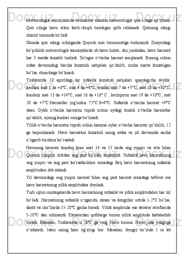 Meteorologik stansiyalarda termometr maxsus meteorologik quti ichiga qo‘yiladi.
Quti   ichiga   havo   erkin   kirib-chiqib   turadigan   qilib   ishlanadi.   Qutining   eshigi
shimol tomonda bo‘ladi. 
Shunda   quti   eshigi   ochilganda   Quyosh   nuri   termometrga   tushmaydi.   Dunyodagi
ko‘pchilik meteorologik stansiyalarda ob-havo holati, shu jumladan, havo harorati
har   3   soatda   kuzatib   turiladi.   So‘ngra   o‘rtacha   harorat   aniqlanadi.   Buning   uchun
sutka   davomidagi   barcha   kuzatish   natijalari   qo‘shilib,   necha   marta   kuzatilgan
bo‘lsa, shunchaga bo‘linadi. 
Toshkentda   10   apreldagi   bir   sutkalik   kuzatish   natijalari   quyidagicha   deylik:
kechasi soat 1 da +6°C, soat 4 da +4°C, ertalab soat 7 da +5°C, soat 10 da +10°C,
kunduzi soat 13 da +14°C, soat 16 da +16° C , kechqurun soat 19 da +10°C, soat
20   da   +7°C.Haroratlar   yig‘indisi   72°C:8=9°C.   Sutkalik   o‘rtacha   harorat   +9°C
ekan.   Oylik   o‘rtacha   haroratni   topish   uchun   oydagi   kunlik   o‘rtacha   haroratlar
qo‘shilib, oyning kunlari soniga bo‘linadi. 
Yillik o‘rtacha haroratni topish uchun hamma oylar o‘rtacha harorati qo‘shilib, 12
ga   taqsimlanadi.   Havo   haroratini   kuzatish   uning   sutka   va   yil   davomida   ancha
o‘zgarib turishini ko‘rsatadi. 
Havoning   harorati   kunduz   kuni   soat   14   va   15   larda   eng   yuqori   va   erta   bilan
Quyosh   chiqishi   oldidan   eng   past   bo‘lishi   kuzatiladi.   Sutkalik   havo   haroratining
eng   yuqori   va   eng   past   ko‘rsatkichlari   orasidagi   farq   havo   haroratining   sutkalik
amplitudasi deb ataladi. 
Yil   davomidagi   eng   yuqori   harorat   bilan   eng   past   harorat   orasidagi   tafovut   esa
havo haroratining yillik amplitudasi deyiladi. 
Turli iqlim mintaqalarida havo haroratining sutkalik va yillik amplitudalari har xil
bo‘ladi.   Haroratining   sutkalik   o‘zgarishi   okean   va   dengizlar   ustida   1-2°C   bo‘lsa,
dasht va cho‘llarda 15-20°C gacha boradi. Yillik amplituda esa ekvator atroflarida
5-10°C   dan   oshmaydi.   Ekvatordan   qutblarga   tomon   yillik   amplituda   kattalashib
boradi.   Masalan,   Toshkentda   u   28°C   ga   teng.   Havo   bosimi.   Havo   juda   yengilga
o‘xshaydi,   lekin   uning   ham   og‘irligi   bor.   Masalan,   dengiz   bo‘yida   1   m   kb 
