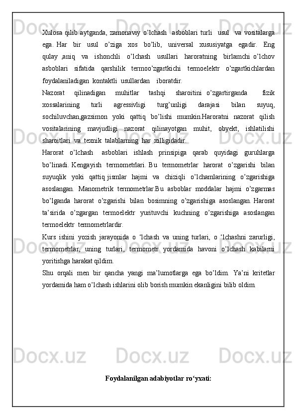 Xulosa   qilib   aytganda,   zamonaviy   o’lchash     asboblari   turli     usul     va   vositalarga
ega.   Har     bir     usul     o’ziga     xos     bo’lib,     universal     xususiyatga     egadir.     Eng
qulay   ,aniq     va     ishonchli     o’lchash     usullari     haroratning     birlamchi   o’lchov
asboblari     sifatida     qarshilik     termoo’zgartkichi     termoelektr     o’zgartkichlardan
foydalaniladigan  kontaktli  usullardan    iboratdir. 
Nazorat     qilinadigan     muhitlar     tashqi     sharoitini   o’zgartirganda       fizik
xossalarining     turli     agressivligi     turg’unligi     darajasi     bilan     suyuq,
sochiluvchan,gazsimon     yoki     qattiq     bo’lishi     mumkin.Haroratni     nazorat     qilish
vositalarining     mavjudligi     nazorat     qilinayotgan     muhit,     obyekt,     ishlatilishi
sharoitlari  va  texnik  talablarning  har  xilligidadir. 
Harorat     o’lchash       asboblari     ishlash     prinsipiga     qarab     quyidagi     guruhlarga
bo’linadi.  Kengayish    termometrlari.  Bu    termometrlar    harorat     o’zgarishi    bilan
suyuqlik     yoki     qattiq   jismlar     hajmi     va     chiziqli     o’lchamlarining     o’zgarishiga
asoslangan.  Manometrik  termometrlar.Bu  asboblar  moddalar  hajmi  o’zgarmas
bo’lganda  harorat  o’zgarishi  bilan  bosimning  o’zgarishiga  asoslangan. Harorat
ta’sirida     o’zgargan     termoelektr     yurituvchi     kuchning     o’zgarishiga     asoslangan
termoelektr  termometrlardir.
Kurs   ishini   yozish   jarayonida   o   ‘lchash   va   uning   turlari,   o   ‘lchashni   zarurligi,
termometrlar,   uning   turlari,   termometr   yordamida   havoni   o’lchash   kabilarni
yoritishga harakat qildim. 
Shu   orqali   men   bir   qancha   yangi   ma’lumotlarga   ega   bo’ldim.   Ya’ni   kritetlar
yordamida ham o’lchash ishlarini olib borish mumkin ekanligini bilib oldim. 
Foydalanilgan adabiyotlar ro yxati:ʻ 