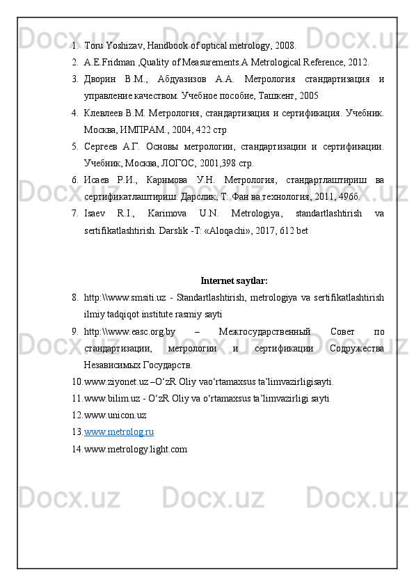 1. Toru Yoshizav, Handbook of optical metrology, 2008. 
2. A.E.Fridman ,Quality of Measurements.A Metrological Reference, 2012.
3. Дворин   В.М.,   Абдуазизов   А.А.   Метрология   стандартизация   и
управление качеством. Учебное пособие, Ташкент, 2005
4. Клевлеев В.М. Метрология, стандартизация и сертификация. Учебник.
Москва, ИМПРАМ., 2004, 422 стр
5. Сергеев   А.Г.   Основы   метрологии,   стандартизации   и   сертификации.
Учебник, Москва, ЛОГОС, 2001,398 стр. 
6. Исаев   Р.И.,   Каримова   У.Н.   Метрология,   стандартлаштириш   ва
сертификатлаштириш. Дарслик, Т: Фан ва технология, 2011, 496б. 
7. Isaev   R.I.,   Karimova   U.N.   Metrologiya,   standartlashtirish   va
sertifikatlashtirish. Darslik -T: «Aloqachi», 2017, 612 bet
Internet saytlar:
8. http:\\www.smsiti.uz   -   Standartlashtirish,   metrologiya   va   sertifikatlashtirish
ilmiy tadqiqot institute rasmiy sayti
9. http :\\ www . easc . org . by   –   Межгосударственный   Совет   по
стандартизации,   метрологии   и   сертификации   Содружества
Независимых Государств.
10. www.ziyonet.uz –O‘zR Oliy vao‘rtamaxsus ta’limvazirligisayti. 
11. www.bilim.uz - O‘zR Oliy va o‘rtamaxsus ta’limvazirligi sayti
12. www.unicon.uz  
13. www.metrolog.ru     
14. www.metrology.light.com 