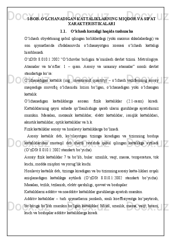 I-BOB. O LCHANADIGAN KATTALIKLARNING MIQDOR VA SIFATʻ
XARAKTERISTIKALARI
1.1. O lchash kattaligi haqida tushuncha	
ʻ
O lchash  obyektining  qabul  qilingan  birliklardagi  (yoki   maxsus   shkalalardagi)   va	
ʻ
son   qiymatlarida   ifodalanuvchi   o lchanayotgan   xossasi   o lchash   kattaligi	
ʻ ʻ
hisoblanadi. 
O zDSt   8.010.1:2002   “O lchovlar   birligini   ta’minlash   davlat   tizimi.   Metrologiya.	
ʻ ʻ
Atamalar   va   ta’riflar.   1   –   qism.   Asosiy   va   umumiy   atamalar”   nomli   davlat
standartiga ko ra: 	
ʻ
O lchanadigan   kattalik   (ing.:   measurand   quantity)   –   o lchash   vazifasining   asosiy	
ʻ ʻ
maqsadiga   muvofiq   o lchanishi   lozim   bo lgan,   o lchanadigan   yoki   o lchangan	
ʻ ʻ ʻ ʻ
kattalik.
O lchanadigan   kattaliklarga   asosan   fizik   kattaliklar   (2.1-rasm)   kiradi.	
ʻ
Kattaliklarning   qaysi   sohada   qo llanilishiga   qarab   ularni   guruhlarga   ajratishimiz	
ʻ
mumkin.   Masalan,   mexanik   kattaliklar,   elektr   kattaliklar,   issiqlik   kattaliklari,
akustik kattaliklar, optik kattaliklar va h.k.
Fizik kattaliklar asosiy va hosilaviy kattaliklarga bo linadi.	
ʻ
  Asosiy   kattalik   deb,   ko rilayotgan   tizimga   kiradigan   va   tizimning   boshqa	
ʻ
kattaliklaridan   mustaqil   deb   shartli   ravishda   qabul   qilingan   kattalikga   aytiladi
(O zDSt 8.010.1:2002 standarti bo yicha). 	
ʻ ʻ
Asosiy   fizik   kattaliklar   7   ta   bo lib,   bular:   uzunlik,   vaqt,   massa,   temperatura,   tok	
ʻ
kuchi, modda miqdori va yorug lik kuchi.
ʻ
Hosilaviy kattalik deb, tizimga kiradigan va bu tizimning asosiy katta-liklari orqali
aniqlanadigan   kattalikga   aytiladi   (O zDSt   8.010.1:2002   standarti   bo yicha).	
ʻ ʻ
Masalan, tezlik, tezlanish, elektr qarshiligi, quvvat va boshqalar.
Kattaliklarni additiv va noadditiv kattaliklar guruhlariga ajratish mumkin.
Additiv   kattaliklar   –   turli   qiymatlarini   jamlash,   sonli   koeffisiyentga   ko paytirish,	
ʻ
bir-biriga bo lish mumkin bo lgan kattaliklar. Misol, uzunlik, massa, vaqt, bosim,	
ʻ ʻ
kuch va boshqalar additiv kattaliklarga kiradi. 