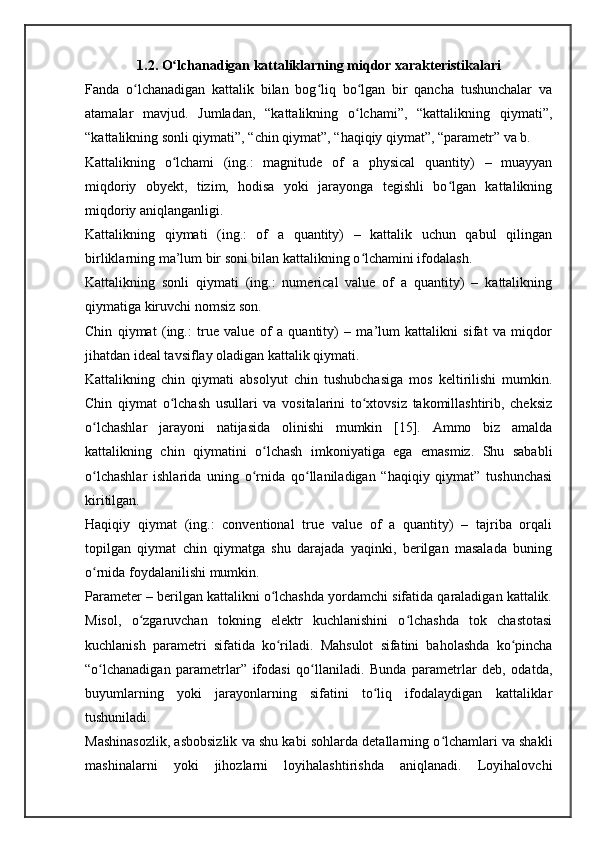 1.2. O lchanadigan kattaliklarning miqdor xarakteristikalariʻ
Fanda   o lchanadigan   kattalik   bilan   bog liq   bo lgan   bir   qancha   tushunchalar   va	
ʻ ʻ ʻ
atamalar   mavjud.   Jumladan,   “kattalikning   o lchami”,   “kattalikning   qiymati”,	
ʻ
“kattalikning sonli qiymati”, “chin qiymat”, “haqiqiy qiymat”, “parametr” va b.
Kattalikning   o lchami   (ing.:   magnitude   of   a   physical   quantity)   –   muayyan	
ʻ
miqdoriy   obyekt,   tizim,   hodisa   yoki   jarayonga   tegishli   bo lgan   kattalikning	
ʻ
miqdoriy aniqlanganligi.
Kattalikning   qiymati   (ing.:   of   a   quantity)   –   kattalik   uchun   qabul   qilingan
birliklarning ma’lum bir soni bilan kattalikning o lchamini ifodalash.	
ʻ
Kattalikning   sonli   qiymati   (ing.:   numerical   value   of   a   quantity)   –   kattalikning
qiymatiga kiruvchi nomsiz son.
Chin   qiymat   (ing.:   true   value   of   a   quantity)   –   ma’lum   kattalikni   sifat   va   miqdor
jihatdan ideal tavsiflay oladigan kattalik qiymati.
Kattalikning   chin   qiymati   absolyut   chin   tushubchasiga   mos   keltirilishi   mumkin.
Chin   qiymat   o lchash   usullari   va   vositalarini   to xtovsiz   takomillashtirib,   cheksiz	
ʻ ʻ
o lchashlar   jarayoni   natijasida   olinishi   mumkin   [15].   Ammo   biz   amalda	
ʻ
kattalikning   chin   qiymatini   o lchash   imkoniyatiga   ega   emasmiz.   Shu   sababli	
ʻ
o lchashlar   ishlarida   uning   o rnida   qo llaniladigan   “haqiqiy   qiymat”   tushunchasi	
ʻ ʻ ʻ
kiritilgan.
Haqiqiy   qiymat   (ing.:   conventional   true   value   of   a   quantity)   –   tajriba   orqali
topilgan   qiymat   chin   qiymatga   shu   darajada   yaqinki,   berilgan   masalada   buning
o rnida foydalanilishi mumkin.
ʻ
Parameter – berilgan kattalikni o lchashda yordamchi sifatida qaraladigan kattalik.	
ʻ
Misol,   o zgaruvchan   tokning   elektr   kuchlanishini   o lchashda   tok   chastotasi	
ʻ ʻ
kuchlanish   parametri   sifatida   ko riladi.   Mahsulot   sifatini   baholashda   ko pincha	
ʻ ʻ
“o lchanadigan   parametrlar”   ifodasi   qo llaniladi.   Bunda   parametrlar   deb,   odatda,	
ʻ ʻ
buyumlarning   yoki   jarayonlarning   sifatini   to liq   ifodalaydigan   kattaliklar	
ʻ
tushuniladi.
Mashinasozlik, asbobsizlik va shu kabi sohlarda detallarning o lchamlari va shakli	
ʻ
mashinalarni   yoki   jihozlarni   loyihalashtirishda   aniqlanadi.   Loyihalovchi 