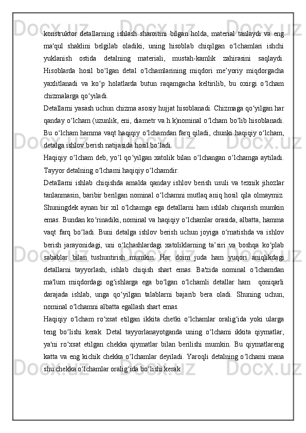 konstruktor   detallarning   ishlash   sharoitini   bilgan   holda,   material   tanlaydi   va   eng
ma'qul   shaklini   belgilab   oladiki,   uning   hisoblab   chiqilgan   o lchamlari   ishchiʻ
yuklanish   ostida   detalning   materiali,   mustah-kamlik   zahirasini   saqlaydi.
Hisoblarda   hosil   bo lgan   detal   o lchamlarining   miqdori   me’yoriy   miqdorgacha	
ʻ ʻ
yaxlitlanadi   va   ko p   holatlarda   butun   raqamgacha   keltirilib,   bu   oxirgi   o lcham
ʻ ʻ
chizmalarga qo yiladi.	
ʻ
Detallarni yasash uchun chizma asosiy hujjat hisoblanadi. Chizmaga qo yilgan har	
ʻ
qanday o lcham (uzunlik, eni, diametr va h.k)nominal o lcham bo lib hisoblanadi.	
ʻ ʻ ʻ
Bu o lcham hamma vaqt haqiqiy o lchamdan farq qiladi, chunki haqiqiy o lcham,	
ʻ ʻ ʻ
detalga ishlov berish natijasida hosil bo ladi.	
ʻ
Haqiqiy o lcham  deb, yo l  qo yilgan xatolik bilan o lchangan o lchamga aytiladi.	
ʻ ʻ ʻ ʻ ʻ
Tayyor detalning o lchami haqiqiy o lchamdir.	
ʻ ʻ
Detallarni   ishlab   chiqishda   amalda   qanday   ishlov   berish   usuli   va   texnik   jihozlar
tanlanmasin, baribir berilgan nominal o lchamni mutlaq aniq hosil qila olmaymiz.	
ʻ
Shuningdek  aynan  bir   xil  o lchamga  ega   detallarni  ham  ishlab   chiqarish  mumkin	
ʻ
emas. Bundan ko rinadiki, nominal va haqiqiy o lchamlar orasida, albatta, hamma	
ʻ ʻ
vaqt   farq   bo ladi.   Buni   detalga   ishlov   berish   uchun   joyiga   o rnatishda   va   ishlov	
ʻ ʻ
berish   jarayonidagi,   uni   o lchashlardagi   xatoliklarning   ta’siri   va   boshqa   ko plab	
ʻ ʻ
sabablar   bilan   tushuntirish   mumkin.   Har   doim   juda   ham   yuqori   aniqlikdagi
detallarni   tayyorlash,   ishlab   chiqish   shart   emas.   Ba'zida   nominal   o lchamdan	
ʻ
ma'lum   miqdordagi   og ishlarga   ega   bo lgan   o lchamli   detallar   ham     qoniqarli	
ʻ ʻ ʻ
darajada   ishlab,   unga   qo yilgan   talablarni   bajarib   bera   oladi.   Shuning   uchun,	
ʻ
nominal o lchamni albatta egallash shart emas.	
ʻ
Haqiqiy   o lcham   ro xsat   etilgan   ikkita   chetki   o lchamlar   oralig ida   yoki   ularga
ʻ ʻ ʻ ʻ
teng   bo lishi   kerak.   Detal   tayyorlanayotganda   uning   o lchami   ikkita   qiymatlar,	
ʻ ʻ
ya'ni   ro xsat   etilgan   chekka   qiymatlar   bilan   berilishi   mumkin.   Bu   qiymatlareng
ʻ
katta va eng kichik chekka o lchamlar  deyiladi. Yaroqli detalning o lchami mana	
ʻ ʻ
shu chekka o lchamlar oralig ida bo lishi kerak	
ʻ ʻ ʻ 