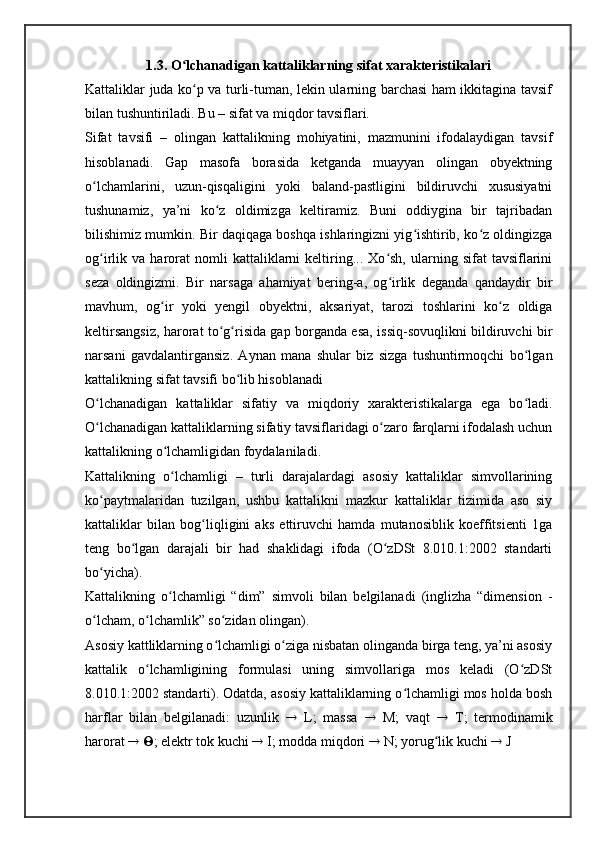 1.3. O lchanadigan kattaliklarning sifat xarakteristikalariʻ
Kattaliklar juda ko p va turli-tuman, lekin ularning barchasi ham ikkitagina tavsif	
ʻ
bilan tushuntiriladi. Bu – sifat va miqdor tavsiflari.
Sifat   tavsifi   –   olingan   kattalikning   mohiyatini,   mazmunini   ifodalaydigan   tavsif
hisoblanadi.   Gap   masofa   borasida   ketganda   muayyan   olingan   obyektning
o lchamlarini,   uzun-qisqaligini   yoki   baland-pastligini   bildiruvchi   xususiyatni	
ʻ
tushunamiz,   ya’ni   ko z   oldimizga   keltiramiz.   Buni   oddiygina   bir   tajribadan	
ʻ
bilishimiz mumkin. Bir daqiqaga boshqa ishlaringizni yig ishtirib, ko z oldingizga	
ʻ ʻ
og irlik  va   harorat   nomli   kattaliklarni   keltiring...  Xo sh,   ularning   sifat   tavsiflarini	
ʻ ʻ
seza   oldingizmi.   Bir   narsaga   ahamiyat   bering-a,   og irlik   deganda   qandaydir   bir	
ʻ
mavhum,   og ir   yoki   yengil   obyektni,   aksariyat,   tarozi   toshlarini   ko z   oldiga	
ʻ ʻ
keltirsangsiz, harorat to g risida gap borganda esa, issiq-sovuqlikni bildiruvchi bir	
ʻ ʻ
narsani   gavdalantirgansiz.   Aynan   mana   shular   biz   sizga   tushuntirmoqchi   bo lgan	
ʻ
kattalikning sifat tavsifi bo lib hisoblanadi	
ʻ
O lchanadigan   kattaliklar   sifatiy   va   miqdoriy   xarakteristikalarga   ega   bo ladi.	
ʻ ʻ
O lchanadigan kattaliklarning sifatiy tavsiflaridagi o zaro farqlarni ifodalash uchun
ʻ ʻ
kattalikning o lchamligidan foydalaniladi.	
ʻ
Kattalikning   o lchamligi   –   turli   darajalardagi   asosiy   kattaliklar   simvollarining
ʻ
ko paytmalaridan   tuzilgan,   ushbu   kattalikni   mazkur   kattaliklar   tizimida   aso   siy	
ʻ
kattaliklar   bilan   bog liqligini   aks   ettiruvchi   hamda   mutanosiblik   koeffitsienti   1ga	
ʻ
teng   bo lgan   darajali   bir   had   shaklidagi   ifoda   (O zDSt   8.010.1:2002   standarti	
ʻ ʻ
bo yicha).	
ʻ
Kattalikning   o lchamligi   “dim”   simvoli   bilan   belgilanadi   (inglizha   “dimension   -	
ʻ
o lcham, o lchamlik” so zidan olingan).	
ʻ ʻ ʻ
Asosiy kattliklarning o lchamligi o ziga nisbatan olinganda birga teng, ya’ni asosiy	
ʻ ʻ
kattalik   o lchamligining   formulasi   uning   simvollariga   mos   keladi   (O zDSt	
ʻ ʻ
8.010.1:2002 standarti). Odatda, asosiy kattaliklarning o lchamligi mos holda bosh	
ʻ
harflar   bilan   belgilanadi:   uzunlik      L;   massa      M;   vaqt      T;   termodinamik
harorat      ; elektr tok kuchi    I; modda miqdori    N; yorug lik kuchi 	
ʻ   J 