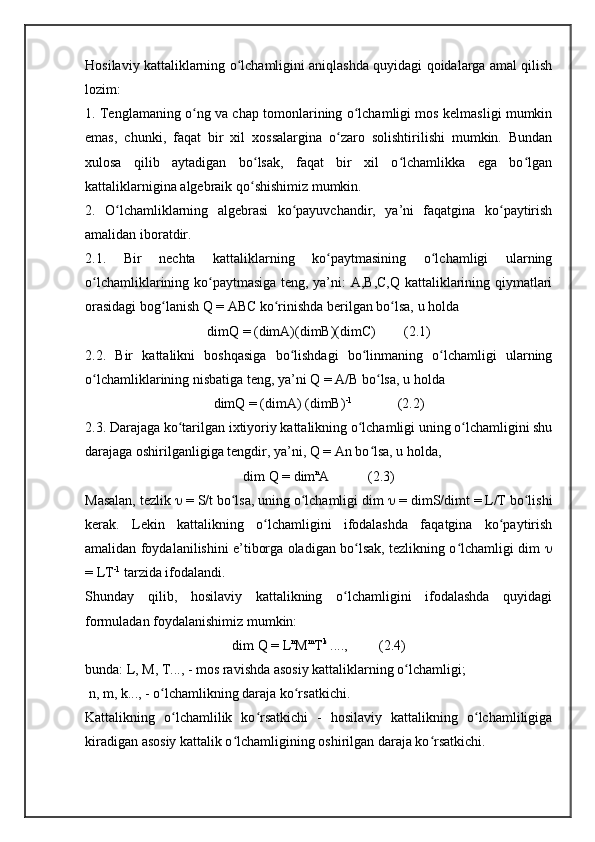 Hosilaviy kattaliklarning o lchamligini aniqlashda quyidagi qoidalarga amal qilishʻ
lozim:
1. Tenglamaning o ng va chap tomonlarining o lchamligi mos kelmasligi mumkin	
ʻ ʻ
emas,   chunki,   faqat   bir   xil   xossalargina   o zaro   solishtirilishi   mumkin.   Bundan	
ʻ
xulosa   qilib   aytadigan   bo lsak,   faqat   bir   xil   o lchamlikka   ega   bo lgan	
ʻ ʻ ʻ
kattaliklarnigina algebraik qo shishimiz mumkin. 
ʻ
2.   O lchamliklarning   algebrasi   ko payuvchandir,   ya’ni   faqatgina   ko paytirish	
ʻ ʻ ʻ
amalidan iboratdir.
2.1.   Bir   nechta   kattaliklarning   ko paytmasining   o lchamligi   ularning	
ʻ ʻ
o lchamliklarining ko paytmasiga teng, ya’ni: A,B,C,Q kattaliklarining qiymatlari	
ʻ ʻ
orasidagi bog lanish Q = ABC ko rinishda berilgan bo lsa, u holda 	
ʻ ʻ ʻ
dimQ = (dimA)(dimB)(dimC)        (2.1)
2.2.   Bir   kattalikni   boshqasiga   bo lishdagi   bo linmaning   o lchamligi   ularning	
ʻ ʻ ʻ
o lchamliklarining nisbatiga teng, ya’ni Q = A/B bo lsa, u holda 	
ʻ ʻ
dimQ = (dimA) (dimB) -1
             (2.2)
2.3. Darajaga ko tarilgan ixtiyoriy kattalikning o lchamligi uning o lchamligini shu	
ʻ ʻ ʻ
darajaga oshirilganligiga tengdir, ya’ni, Q = An bo lsa, u holda, 	
ʻ
dim Q = dim n
A           (2.3)
Masalan, tezlik    = S/t bo lsa, uning o lchamligi dim 	
ʻ ʻ   = dimS/dimt = L/T bo lishi	ʻ
kerak.   Lekin   kattalikning   o lchamligini   ifodalashda   faqatgina   ko paytirish	
ʻ ʻ
amalidan foydalanilishini e’tiborga oladigan bo lsak, tezlikning o lchamligi dim  	
ʻ ʻ 
= LT -1
 tarzida ifodalandi.
Shunday   qilib,   hosilaviy   kattalikning   o lchamligini   ifodalashda   quyidagi	
ʻ
formuladan foydalanishimiz mumkin:
dim Q = L n
M m
T k
 ....,         (2.4)
bunda: L, M, T..., - mos ravishda asosiy kattaliklarning o lchamligi;	
ʻ
 n, m, k..., - o lchamlikning daraja ko rsatkichi.	
ʻ ʻ
Kattalikning   o lchamlilik   ko rsatkichi   -   hosilaviy   kattalikning   o lchamliligiga	
ʻ ʻ ʻ
kiradigan asosiy kattalik o lchamligining oshirilgan daraja ko rsatkichi. 	
ʻ ʻ 