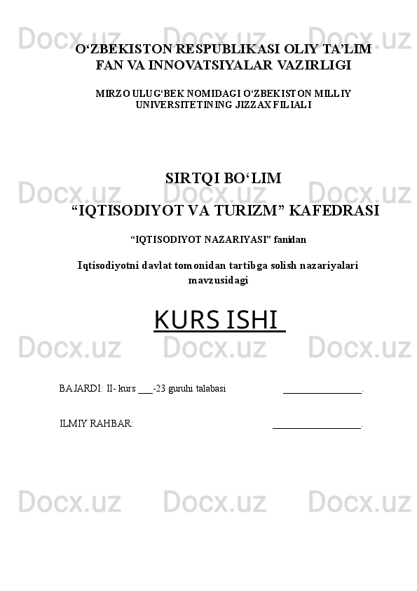 O‘ZBEKISTON RESPUBLIKASI OLIY TA’LIM
FAN  VA  INNOVATSIYALAR  VAZIRLIGI
MIRZO ULUG‘BEK NOMIDAGI O‘ZBEKISTON   MILLIY
UNIVERSITETINING JIZZAX FILIALI
 
 
SIRTQI BO‘LIM
  “IQTISODIYOT VA TURIZM” KAFEDRASI
“IQTISODIYOT NAZARIYASI” fanidan
Iqtisodiyotni davlat tomonidan tartibga solish nazariyalari
mavzusidagi
KURS ISHI  
BAJARDI: II- kurs ___-23 guruhi talabasi  ________________.
 
ILMIY RAHBAR:       __________________.
  