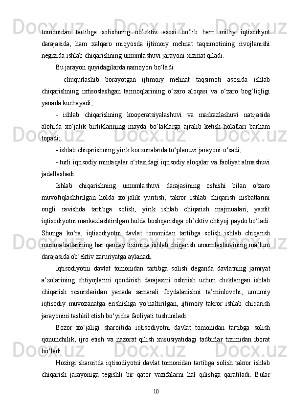 tomonidan   tartibga   solishning   ob’ektiv   asosi   bo‘lib   ham   milliy   iqtisodiyot
darajasida,   ham   xalqaro   miqyosda   ijtimoiy   mehnat   taqsimotining   rivojlanishi
negizida ishlab chiqarishning umumlashuvi jarayoni xizmat qiladi.
Bu jarayon quyidagilarda namoyon bo‘ladi:
-   chuqurlashib   borayotgan   ijtimoiy   mehnat   taqsimoti   asosida   ishlab
chiqarishning   ixtisoslashgan   tarmoqlarining   o‘zaro   aloqasi   va   o‘zaro   bog‘liqligi
yanada kuchayadi; 
-   ishlab   chiqarishning   kooperatsiyalashuvi   va   markazlashuvi   natijasida
alohida   xo‘jalik   birliklarining   mayda   bo‘laklarga   ajralib   ketish   holatlari   barham
topadi;
- ishlab chiqarishning yirik korxonalarda to‘planuvi jarayoni o‘sadi;
- turli iqtisodiy mintaqalar o‘rtasidagi iqtisodiy aloqalar va faoliyat almashuvi
jadallashadi.
Ishlab   chiqarishning   umumlashuvi   darajasining   oshishi   bilan   o‘zaro
muvofiqlashtirilgan   holda   xo‘jalik   yuritish,   takror   ishlab   chiqarish   nisbatlarini
ongli   ravishda   tartibga   solish,   yirik   ishlab   chiqarish   majmualari,   yaxlit
iqtisodiyotni markazlashtirilgan holda boshqarishga ob’ektiv ehtiyoj paydo bo‘ladi.
Shunga   ko‘ra,   iqtisodiyotni   davlat   tomonidan   tartibga   solish   ishlab   chiqarish
munosabatlarining har qanday tizimida ishlab chiqarish umumlashuvining ma’lum
darajasida ob’ektiv zaruriyatga aylanadi. 
Iqtisodiyotni   davlat   tomonidan   tartibga   solish   deganda   davlatning   jamiyat
a’zolarining   ehtiyojlarini   qondirish   darajasini   oshirish   uchun   cheklangan   ishlab
chiqarish   resurslaridan   yanada   samarali   foydalanishni   ta’minlovchi,   umumiy
iqtisodiy   muvozanatga   erishishga   yo‘naltirilgan,   ijtimoiy   takror   ishlab   chiqarish
jarayonini tashkil etish bo‘yicha faoliyati tushuniladi. 
Bozor   xo‘jaligi   sharoitida   iqtisodiyotni   davlat   tomonidan   tartibga   solish
qonunchilik,   ijro   etish   va   nazorat   qilish   xususiyatidagi   tadbirlar   tizimidan   iborat
bo‘ladi. 
Hozirgi sharoitda iqtisodiyotni  davlat tomonidan tartibga solish takror ishlab
chiqarish   jarayoniga   tegishli   bir   qator   vazifalarni   hal   qilishga   qaratiladi.   Bular
10 