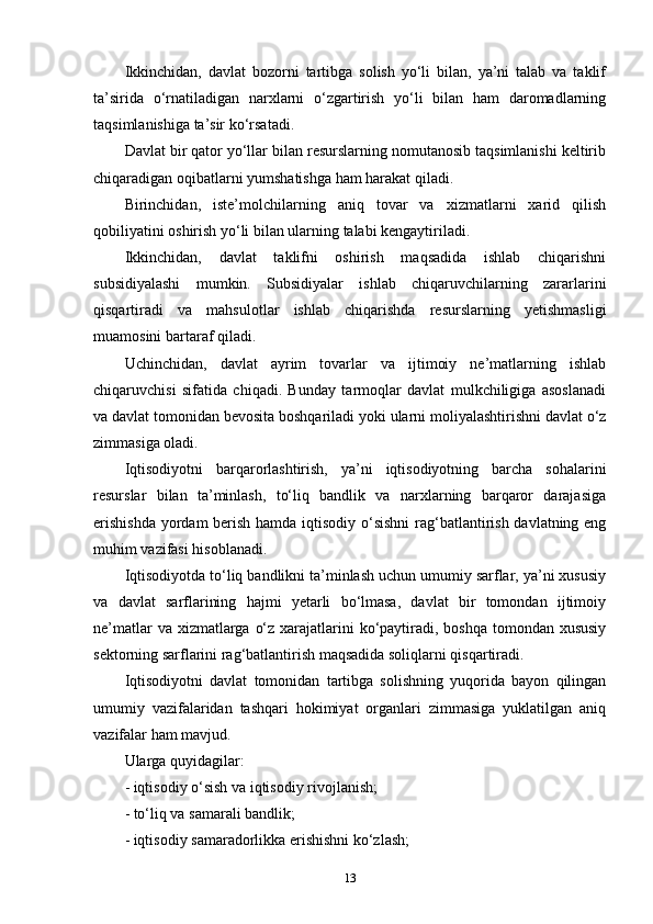 Ikkinchidan,   davlat   bozorni   tartibga   solish   yo‘li   bilan,   ya’ni   talab   va   taklif
ta’sirida   o‘rnatiladigan   narxlarni   o‘zgartirish   yo‘li   bilan   ham   daromadlarning
taqsimlanishiga ta’sir ko‘rsatadi. 
Davlat bir qator yo‘llar bilan resurslarning nomutanosib taqsimlanishi keltirib
chiqaradigan oqibatlarni yumshatishga ham harakat qiladi. 
Birinchidan,   iste’molchilarning   aniq   tovar   va   xizmatlarni   xarid   qilish
qobiliyatini oshirish yo‘li bilan ularning talabi kengaytiriladi. 
Ikkinchidan,   davlat   taklifni   oshirish   maqsadida   ishlab   chiqarishni
subsidiyalashi   mumkin.   Subsidiyalar   ishlab   chiqaruvchilarning   zararlarini
qisqartiradi   va   mahsulotlar   ishlab   chiqarishda   resurslarning   yetishmasligi
muamosini bartaraf qiladi. 
Uchinchidan,   davlat   ayrim   tovarlar   va   ijtimoiy   ne’matlarning   ishlab
chiqaruvchisi   sifatida   chiqadi.   Bunday   tarmoqlar   davlat   mulkchiligiga   asoslanadi
va davlat tomonidan bevosita boshqariladi yoki ularni moliyalashtirishni davlat o‘z
zimmasiga oladi. 
Iqtisodiyotni   barqarorlashtirish,   ya’ni   iqtisodiyotning   barcha   sohalarini
resurslar   bilan   ta’minlash,   to‘liq   bandlik   va   narxlarning   barqaror   darajasiga
erishishda  yordam  berish hamda iqtisodiy o‘sishni  rag‘batlantirish davlatning eng
muhim vazifasi hisoblanadi. 
Iqtisodiyotda to‘liq bandlikni ta’minlash uchun umumiy sarflar, ya’ni xususiy
va   davlat   sarflarining   hajmi   yetarli   bo‘lmasa,   davlat   bir   tomondan   ijtimoiy
ne’matlar  va xizmatlarga o‘z xarajatlarini  ko‘paytiradi, boshqa tomondan xususiy
sektorning sarflarini rag‘batlantirish maqsadida soliqlarni qisqartiradi. 
Iqtisodiyotni   davlat   tomonidan   tartibga   solishning   yuqorida   bayon   qilingan
umumiy   vazifalaridan   tashqari   hokimiyat   organlari   zimmasiga   yuklatilgan   aniq
vazifalar ham mavjud. 
Ularga quyidagilar: 
- iqtisodiy o‘sish va iqtisodiy rivojlanish; 
- to‘liq va samarali bandlik; 
- iqtisodiy samaradorlikka erishishni ko‘zlash; 
13 