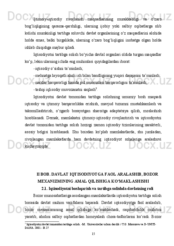 Ijtimoiy-iqtisodiy   rivojlanish   maqsadlarining   murakkabligi   va   o‘zaro
bog‘liqligining   qarama-qarshiligi,   ularning   ijobiy   yoki   salbiy   oqibatlarga   olib
kelishi mumkinligi tartibga soluvchi davlat organlarining o‘z maqsadlarini alohida
holda   emas,   balki   birgalikda,   ularning   o‘zaro   bog‘liqligini   inobatga   olgan   holda
ishlab chiqishga majbur qiladi.
Iqtisodiyotni tartibga solish bo‘yicha davlal organlari oldida turgan maqsadlar
ko‘p, lekin ularning ichida eng muhimlari quyidagilardan iborat: 
- iqtisodiy o‘sishni ta’minlash; 
- mehnatga layoqatli aholi ish bilan bandligining yuqori darajasini ta’minlash; 
- narxlar barqarorligi hamda pul muomalasi barqarorligini ta’minlash; 
- tashqi iqlisodiy muvozanatni saqlash 7
. 
Iqtisodiyotni   davlat   tomonidan   tartibga   solishning   umumiy   bosh   maqsadi
iqtisodiy   va   ijtimoiy   barqarorlikka   erishish,   mavjud   tuzumni   mustahkamlash   va
takomillashtirish,   o‘zgarib   borayotgan   sharoitga   adaptatsiya   qilish,   moslashish
hisoblanadi.   Demak,   mamlakatni   ijtimoiy-iqtisodiy   rivojlantirish   va   iqtisodiyotni
davlat   tomonidan   tartibga   solish   hozirgi   zamon   iqtisodiy   tizimlarining   xarakterli,
asosiy   belgisi   hisoblanadi.   Shu   boisdan   ko‘plab   mamlakatlarda,   shu   jumladan,
rivojlangan   mamlakatlarda   ham   davlatning   iqtisodiyot   sohalariga   aralashuvi
kuchaymoqda.
         
II BOB. DAVLAT IQTISODIYOTGA FAOL ARALASHIB, BOZOR
MEXANIZMINING AMAL QILISHIGA KO‘MAKLASHISHI
2.1. Iqtisodiyotni boshqarish va tartibga solishda davlatning roli
Bozor munosabatlariga asoslangan mamlakatlarda iqtisodiyotni tartibga solish
borasida   davlat   muhim   vazifalarni   bajaradi.   Davlat   iqtisodiyotga   faol   aralashib,
bozor   mexanizmining   amal   qilishiga   ko‘maklashadi,   raqobatchilik   muhitini
yaratib,   aholini   salbiy   oqibatlardan   himoyalash   chora-tadbirlarini   ko‘radi.   Bozor
7
 Iqtisodiyotni davlat tomonidan tartibga solish. -M.: Universitetlar uchun darslik / T.G. Morozova va D-UNITI-
DANA. 2001.- B.27
15 