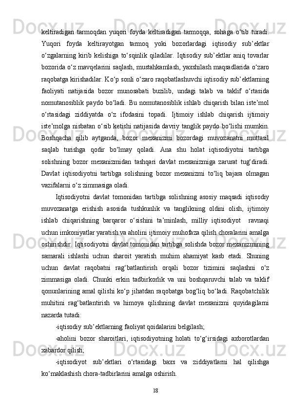 keltiradigan   tarmoqdan   yuqori   foyda   keltiradigan   tarmoqqa,   sohaga   o‘tib   turadi.
Yuqori   foyda   keltirayotgan   tarmoq   yoki   bozorlardagi   iqtisodiy   sub’ektlar
o‘zgalarning   kirib   kelishiga   to‘sqinlik   qiladilar.   Iqtisodiy   sub’ektlar   aniq   tovarlar
bozorida o‘z mavqelarini saqlash, mustahkamlash, yaxshilash maqsadlarida o‘zaro
raqobatga kirishadilar. Ko‘p sonli o‘zaro raqobatlashuvchi iqtisodiy sub’ektlarning
faoliyati   natijasida   bozor   munosabati   buzilib,   undagi   talab   va   taklif   o‘rtasida
nomutanosiblik   paydo   bo‘ladi.   Bu   nomutanosiblik   ishlab   chiqarish   bilan   iste’mol
o‘rtasidagi   ziddiyatda   o‘z   ifodasini   topadi.   Ijtimoiy   ishlab   chiqarish   ijtimoiy
iste’molga nisbatan o‘sib ketishi natijasida davriy tanglik paydo bo‘lishi mumkin.
Boshqacha   qilib   aytganda,   bozor   mexanizmi   bozordagi   muvozanatni   muttasil
saqlab   turishga   qodir   bo‘lmay   qoladi.   Ana   shu   holat   iqtisodiyotni   tartibga
solishning   bozor   mexanizmidan   tashqari   davlat   mexanizmiga   zarurat   tug‘diradi.
Davlat   iqtisodiyotni   tartibga   solishning   bozor   mexanizmi   to‘liq   bajara   olmagan
vazifalarni o‘z zimmasiga oladi.
Iqtisodiyotni   davlat   tomonidan   tartibga   solishning   asosiy   maqsadi   iqtisodiy
muvozanatga   erishish   asosida   tushkunlik   va   tanglikning   oldini   olish,   ijtimoiy
ishlab   chiqarishning   barqaror   o‘sishini   ta’minlash,   milliy   iqtisodiyot     ravnaqi
uchun imkoniyatlar yaratish va aholini ijtimoiy muhofaza qilish choralarini amalga
oshirishdir. Iqtisodiyotni davlat tomonidan tartibga solishda bozor mexanizmining
samarali   ishlashi   uchun   sharoit   yaratish   muhim   ahamiyat   kasb   etadi.   Shuning
uchun   davlat   raqobatni   rag‘batlantirish   orqali   bozor   tizimini   saqlashni   o‘z
zimmasiga   oladi.   Chunki   erkin   tadbirkorlik   va   uni   boshqaruvchi   talab   va   taklif
qonunlarining amal qilishi  ko‘p jihatdan raqobatga bog‘liq bo‘ladi. Raqobatchilik
muhitini   rag‘batlantirish   va   himoya   qilishning   davlat   mexanizmi   quyidagilarni
nazarda tutadi:
-iqtisodiy sub’ektlarning faoliyat qoidalarini belgilash; 
-aholini   bozor   sharoitlari,   iqtisodiyotning   holati   to‘g‘irsidagi   axborotlardan
xabardor qilish; 
-iqtisodiyot   sub’ektlari   o‘rtasidagi   baxs   va   ziddiyatlarni   hal   qilishga
ko‘maklashish chora-tadbirlarini amalga oshirish. 
18 