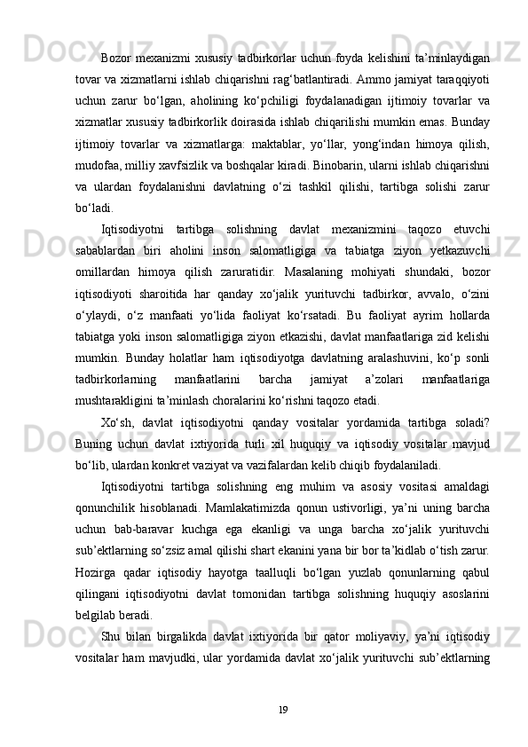 Bozor   mexanizmi  xususiy  tadbirkorlar   uchun  foyda  kelishini  ta’minlaydigan
tovar va xizmatlarni ishlab chiqarishni rag‘batlantiradi. Ammo jamiyat taraqqiyoti
uchun   zarur   bo‘lgan,   aholining   ko‘pchiligi   foydalanadigan   ijtimoiy   tovarlar   va
xizmatlar xususiy tadbirkorlik doirasida ishlab chiqarilishi mumkin emas. Bunday
ijtimoiy   tovarlar   va   xizmatlarga:   maktablar,   yo‘llar,   yong‘indan   himoya   qilish,
mudofaa, milliy xavfsizlik va boshqalar kiradi. Binobarin, ularni ishlab chiqarishni
va   ulardan   foydalanishni   davlatning   o‘zi   tashkil   qilishi,   tartibga   solishi   zarur
bo‘ladi. 
Iqtisodiyotni   tartibga   solishning   davlat   mexanizmini   taqozo   etuvchi
sabablardan   biri   aholini   inson   salomatligiga   va   tabiatga   ziyon   yetkazuvchi
omillardan   himoya   qilish   zaruratidir.   Masalaning   mohiyati   shundaki,   bozor
iqtisodiyoti   sharoitida   har   qanday   xo‘jalik   yurituvchi   tadbirkor,   avvalo,   o‘zini
o‘ylaydi,   o‘z   manfaati   yo‘lida   faoliyat   ko‘rsatadi.   Bu   faoliyat   ayrim   hollarda
tabiatga yoki inson salomatligiga ziyon etkazishi, davlat manfaatlariga zid kelishi
mumkin.   Bunday   holatlar   ham   iqtisodiyotga   davlatning   aralashuvini,   ko‘p   sonli
tadbirkorlarning   manfaatlarini   barcha   jamiyat   a’zolari   manfaatlariga
mushtarakligini ta’minlash choralarini ko‘rishni taqozo etadi. 
Xo‘sh,   davlat   iqtisodiyotni   qanday   vositalar   yordamida   tartibga   soladi?
Buning   uchun   davlat   ixtiyorida   turli   xil   huquqiy   va   iqtisodiy   vositalar   mavjud
bo‘lib, ulardan konkret vaziyat va vazifalardan kelib chiqib foydalaniladi. 
Iqtisodiyotni   tartibga   solishning   eng   muhim   va   asosiy   vositasi   amaldagi
qonunchilik   hisoblanadi.   Mamlakatimizda   qonun   ustivorligi,   ya’ni   uning   barcha
uchun   bab-baravar   kuchga   ega   ekanligi   va   unga   barcha   xo‘jalik   yurituvchi
sub’ektlarning so‘zsiz amal qilishi shart ekanini yana bir bor ta’kidlab o‘tish zarur.
Hozirga   qadar   iqtisodiy   hayotga   taalluqli   bo‘lgan   yuzlab   qonunlarning   qabul
qilingani   iqtisodiyotni   davlat   tomonidan   tartibga   solishning   huquqiy   asoslarini
belgilab beradi. 
Shu   bilan   birgalikda   davlat   ixtiyorida   bir   qator   moliyaviy,   ya’ni   iqtisodiy
vositalar   ham   mavjudki,   ular   yordamida   davlat   xo‘jalik   yurituvchi   sub’ektlarning
19 