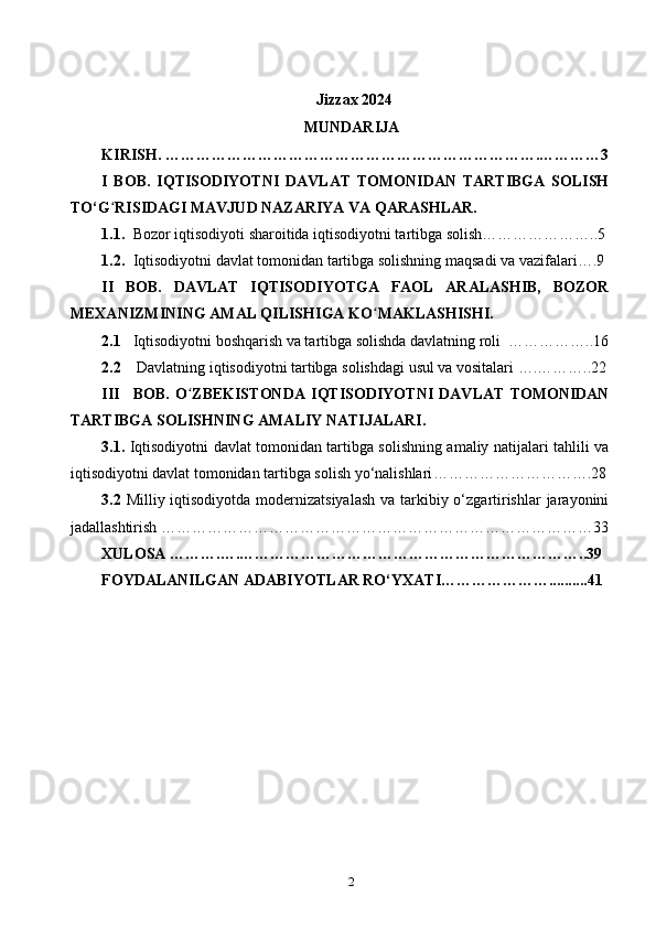 Jizzax 2024
MUNDARIJA
KIRISH. ……………………………………………………………….…………3
I   BOB.   IQTISODIYOTNI   DAVLAT   TOMONIDAN   TARTIBGA   SOLISH
TO‘G ʻ RISIDAGI MAVJUD NAZARIYA VA QARASHLAR. 
1.1. Bozor iqtisodiyoti sharoitida iqtisodiyotni tartibga solish…………………..5
1.2. Iqtisodiyotni davlat tomonidan tartibga solishning maqsadi va vazifalari ….9
II   BOB.   DAVLAT   IQTISODIYOTGA   FAOL   ARALASHIB,   BOZOR
MEXANIZMINING AMAL QILISHIGA KO ʻ MAKLASHISHI.
2.1 Iqtisodiyotni boshqarish va tartibga solishda davlatning roli   ……………..16
2.2  Davlatning iqtisodiyotni tartibga solishdagi usul va vositalari  ….………..22
III BOB.   O ʻ ZBEKISTONDA   IQTISODIYOTNI   DAVLAT   TOMONIDAN
TARTIBGA SOLISHNING AMALIY NATIJALARI.
3.1.   Iqtisodiyotni davlat tomonidan tartibga solishning amaliy natijalari tahlili va
iqtisodiyotni davlat tomonidan tartibga solish yo‘nalishlari ………………………….28
3.2   Milliy iqtisodiyotda modernizatsiyalash  va tarkibiy o‘zgartirishlar  jarayonini
jadallashtirish  …………………………………………………………………………33
XULOSA ……….….…………………………………………………………..39
FOYDALANILGAN ADABIYOTLAR RO‘YXATI…………………..........41
 
2 