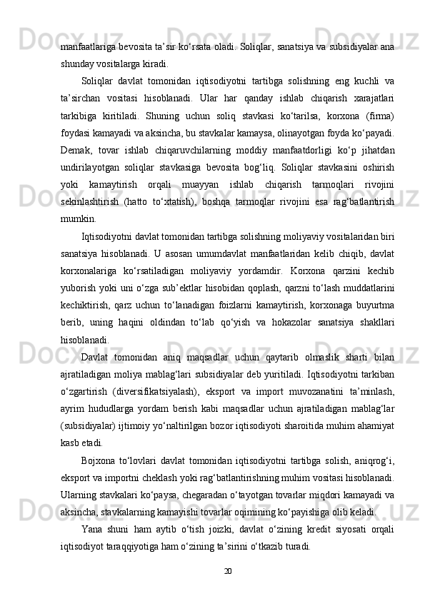 manfaatlariga bevosita ta’sir ko‘rsata oladi. Soliqlar, sanatsiya va subsidiyalar ana
shunday vositalarga kiradi. 
Soliqlar   davlat   tomonidan   iqtisodiyotni   tartibga   solishning   eng   kuchli   va
ta’sirchan   vositasi   hisoblanadi.   Ular   har   qanday   ishlab   chiqarish   xarajatlari
tarkibiga   kiritiladi.   Shuning   uchun   soliq   stavkasi   ko‘tarilsa,   korxona   (firma)
foydasi kamayadi va aksincha, bu stavkalar kamaysa, olinayotgan foyda ko‘payadi.
Demak,   tovar   ishlab   chiqaruvchilarning   moddiy   manfaatdorligi   ko‘p   jihatdan
undirilayotgan   soliqlar   stavkasiga   bevosita   bog‘liq.   Soliqlar   stavkasini   oshirish
yoki   kamaytirish   orqali   muayyan   ishlab   chiqarish   tarmoqlari   rivojini
sekinlashtirish   (hatto   to‘xtatish),   boshqa   tarmoqlar   rivojini   esa   rag‘batlantirish
mumkin. 
Iqtisodiyotni davlat tomonidan tartibga solishning moliyaviy vositalaridan biri
sanatsiya   hisoblanadi.   U   asosan   umumdavlat   manfaatlaridan   kelib   chiqib,   davlat
korxonalariga   ko‘rsatiladigan   moliyaviy   yordamdir.   Korxona   qarzini   kechib
yuborish yoki uni o‘zga sub’ektlar hisobidan qoplash, qarzni to‘lash muddatlarini
kechiktirish,   qarz   uchun   to‘lanadigan   foizlarni   kamaytirish,   korxonaga   buyurtma
berib,   uning   haqini   oldindan   to‘lab   qo‘yish   va   hokazolar   sanatsiya   shakllari
hisoblanadi.
Davlat   tomonidan   aniq   maqsadlar   uchun   qaytarib   olmaslik   sharti   bilan
ajratiladigan moliya mablag‘lari subsidiyalar  deb yuritiladi. Iqtisodiyotni  tarkiban
o‘zgartirish   (diversifikatsiyalash),   eksport   va   import   muvozanatini   ta’minlash,
ayrim   hududlarga   yordam   berish   kabi   maqsadlar   uchun   ajratiladigan   mablag‘lar
(subsidiyalar) ijtimoiy yo‘naltirilgan bozor iqtisodiyoti sharoitida muhim ahamiyat
kasb etadi. 
Bojxona   to‘lovlari   davlat   tomonidan   iqtisodiyotni   tartibga   solish,   aniqrog‘i,
eksport va importni cheklash yoki rag‘batlantirishning muhim vositasi hisoblanadi.
Ularning stavkalari ko‘paysa, chegaradan o‘tayotgan tovarlar miqdori kamayadi va
aksincha, stavkalarning kamayishi tovarlar oqimining ko‘payishiga olib keladi. 
Yana   shuni   ham   aytib   o‘tish   joizki,   davlat   o‘zining   kredit   siyosati   orqali
iqtisodiyot taraqqiyotiga ham o‘zining ta’sirini o‘tkazib turadi. 
20 