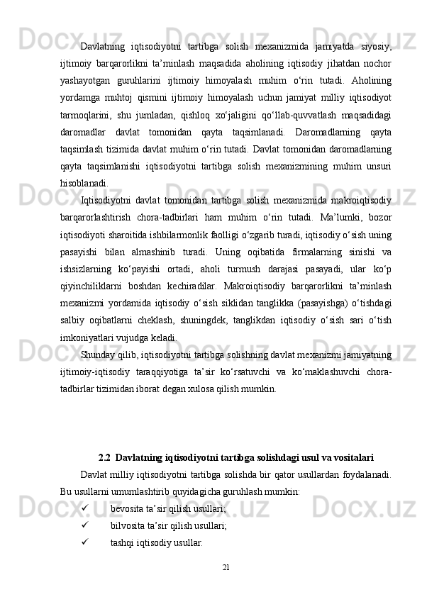 Davlatning   iqtisodiyotni   tartibga   solish   mexanizmida   jamiyatda   siyosiy,
ijtimoiy   barqarorlikni   ta’minlash   maqsadida   aholining   iqtisodiy   jihatdan   nochor
yashayotgan   guruhlarini   ijtimoiy   himoyalash   muhim   o‘rin   tutadi.   Aholining
yordamga   muhtoj   qismini   ijtimoiy   himoyalash   uchun   jamiyat   milliy   iqtisodiyot
tarmoqlarini,   shu   jumladan,   qishloq   xo‘jaligini   qo‘llab-quvvatlash   maqsadidagi
daromadlar   davlat   tomonidan   qayta   taqsimlanadi.   Daromadlarning   qayta
taqsimlash  tizimida  davlat  muhim   o‘rin tutadi.  Davlat  tomonidan  daromadlarning
qayta   taqsimlanishi   iqtisodiyotni   tartibga   solish   mexanizmining   muhim   unsuri
hisoblanadi. 
Iqtisodiyotni   davlat   tomonidan   tartibga   solish   mexanizmida   makroiqtisodiy
barqarorlashtirish   chora-tadbirlari   ham   muhim   o‘rin   tutadi.   Ma’lumki,   bozor
iqtisodiyoti sharoitida ishbilarmonlik faolligi o‘zgarib turadi, iqtisodiy o‘sish uning
pasayishi   bilan   almashinib   turadi.   Uning   oqibatida   firmalarning   sinishi   va
ishsizlarning   ko‘payishi   ortadi,   aholi   turmush   darajasi   pasayadi,   ular   ko‘p
qiyinchiliklarni   boshdan   kechiradilar.   Makroiqtisodiy   barqarorlikni   ta’minlash
mexanizmi   yordamida   iqtisodiy   o‘sish   siklidan   tanglikka   (pasayishga)   o‘tishdagi
salbiy   oqibatlarni   cheklash,   shuningdek,   tanglikdan   iqtisodiy   o‘sish   sari   o‘tish
imkoniyatlari vujudga keladi. 
Shunday qilib, iqtisodiyotni tartibga solishning davlat mexanizmi jamiyatning
ijtimoiy-iqtisodiy   taraqqiyotiga   ta’sir   ko‘rsatuvchi   va   ko‘maklashuvchi   chora-
tadbirlar tizimidan iborat degan xulosa qilish mumkin.
2.2  Davlatning iqtisodiyotni tartibga solishdagi usul va vositalari
Davlat milliy iqtisodiyotni tartibga solishda bir qator usullardan foydalanadi.
Bu usullarni umumlashtirib quyidagicha guruhlash mumkin: 
 bevosita ta’sir qilish usullari;
 bilvosita ta’sir qilish usullari; 
 tashqi iqtisodiy usullar.
21 