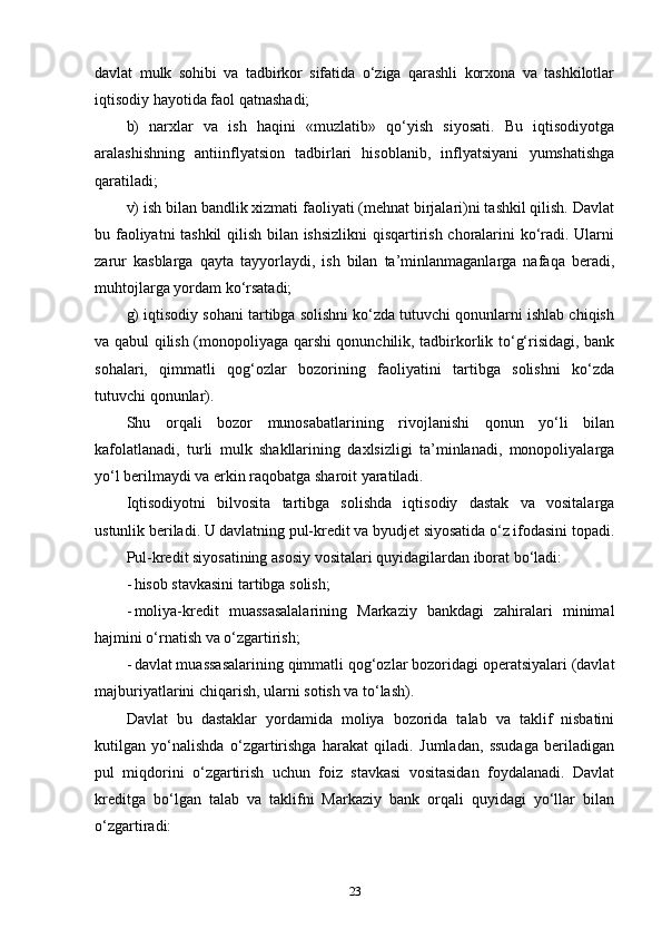 davlat   mulk   sohibi   va   tadbirkor   sifatida   o‘ziga   qarashli   korxona   va   tashkilotlar
iqtisodiy hayotida faol qatnashadi; 
b)   narxlar   va   ish   haqini   «muzlatib»   qo‘yish   siyosati.   Bu   iqtisodiyotga
aralashishning   antiinflyatsion   tadbirlari   hisoblanib,   inflyatsiyani   yumshatishga
qaratiladi; 
v) ish bilan bandlik xizmati faoliyati (mehnat birjalari)ni tashkil qilish. Davlat
bu faoliyatni tashkil  qilish bilan ishsizlikni  qisqartirish choralarini ko‘radi. Ularni
zarur   kasblarga   qayta   tayyorlaydi,   ish   bilan   ta’minlanmaganlarga   nafaqa   beradi,
muhtojlarga yordam ko‘rsatadi; 
g) iqtisodiy sohani tartibga solishni ko‘zda tutuvchi qonunlarni ishlab chiqish
va qabul qilish (monopoliyaga qarshi qonunchilik, tadbirkorlik to‘g‘risidagi, bank
sohalari,   qimmatli   qog‘ozlar   bozorining   faoliyatini   tartibga   solishni   ko‘zda
tutuvchi qonunlar).
Shu   orqali   bozor   munosabatlarining   rivojlanishi   qonun   yo‘li   bilan
kafolatlanadi,   turli   mulk   shakllarining   daxlsizligi   ta’minlanadi,   monopoliyalarga
yo‘l berilmaydi va erkin raqobatga sharoit yaratiladi. 
Iqtisodiyotni   bilvosita   tartibga   solishda   iqtisodiy   dastak   va   vositalarga
ustunlik beriladi. U davlatning pul-kredit va byudjet siyosatida o‘z ifodasini topadi.
Pul-kredit siyosatining asosiy vositalari quyidagilardan iborat bo‘ladi: 
- hisob stavkasini tartibga solish; 
- moliya-kredit   muassasalalarining   Markaziy   bankdagi   zahiralari   minimal
hajmini o‘rnatish va o‘zgartirish; 
- davlat muassasalarining qimmatli qog‘ozlar bozoridagi operatsiyalari (davlat
majburiyatlarini chiqarish, ularni sotish va to‘lash). 
Davlat   bu   dastaklar   yordamida   moliya   bozorida   talab   va   taklif   nisbatini
kutilgan   yo‘nalishda   o‘zgartirishga   harakat   qiladi.   Jumladan,   ssudaga   beriladigan
pul   miqdorini   o‘zgartirish   uchun   foiz   stavkasi   vositasidan   foydalanadi.   Davlat
kreditga   bo‘lgan   talab   va   taklifni   Markaziy   bank   orqali   quyidagi   yo‘llar   bilan
o‘zgartiradi: 
23 